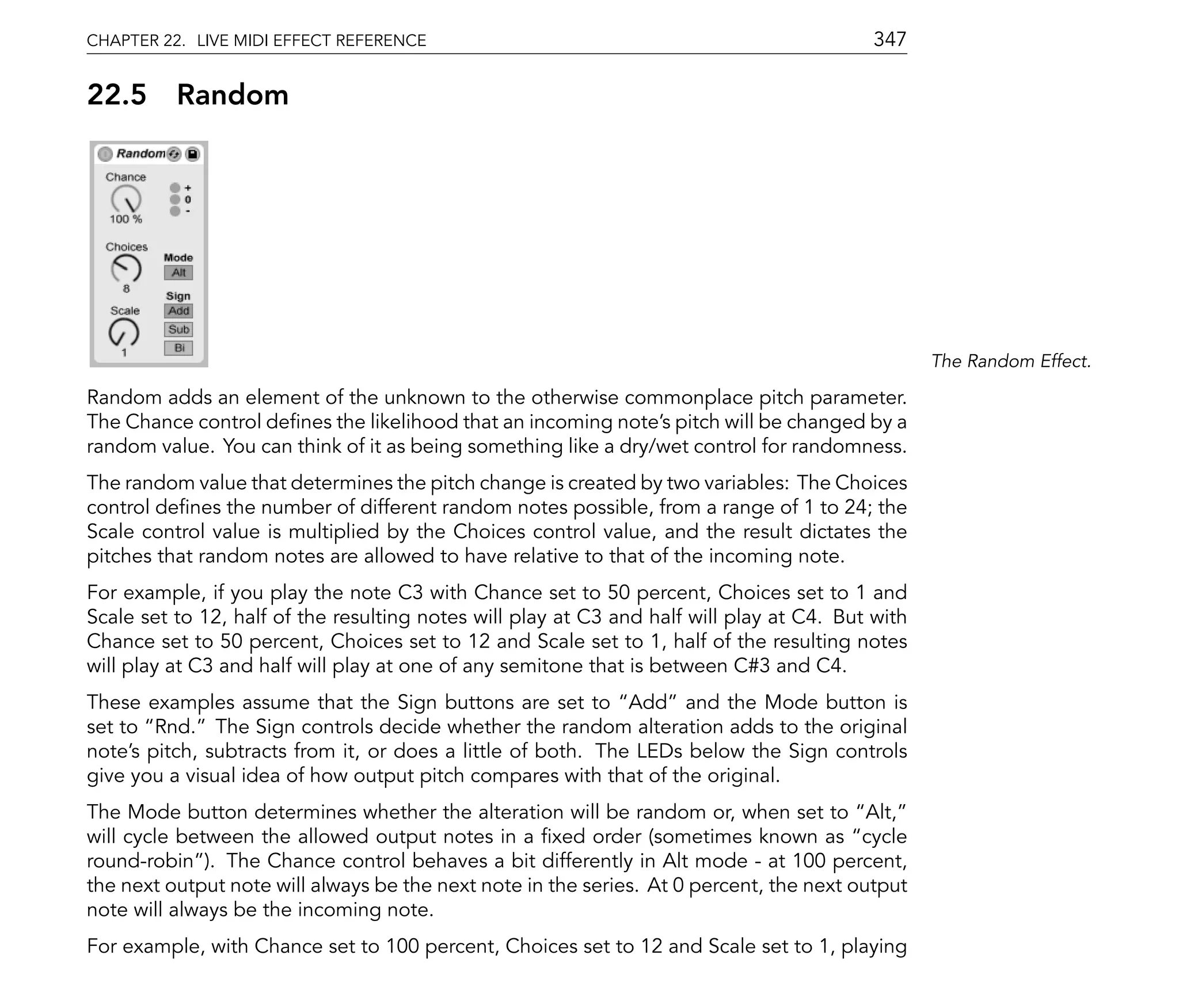 CHAPTER 22. LIVE MIDI EFFECT REFERENCE                                                     347

22.5      Random




                                                                                                  The Random Effect.

Random adds an element of the unknown to the otherwise commonplace pitch parameter.
The Chance control de nes the likelihood that an incoming note's pitch will be changed by a
random value. You can think of it as being something like a dry/wet control for randomness.
The random value that determines the pitch change is created by two variables: The Choices
control de nes the number of different random notes possible, from a range of 1 to 24; the
Scale control value is multiplied by the Choices control value, and the result dictates the
pitches that random notes are allowed to have relative to that of the incoming note.
For example, if you play the note C3 with Chance set to 50 percent, Choices set to 1 and
Scale set to 12, half of the resulting notes will play at C3 and half will play at C4. But with
Chance set to 50 percent, Choices set to 12 and Scale set to 1, half of the resulting notes
will play at C3 and half will play at one of any semitone that is between C#3 and C4.
These examples assume that the Sign buttons are set to Add and the Mode button is
set to Rnd. The Sign controls decide whether the random alteration adds to the original
note's pitch, subtracts from it, or does a little of both. The LEDs below the Sign controls
give you a visual idea of how output pitch compares with that of the original.
The Mode button determines whether the alteration will be random or, when set to Alt,
will cycle between the allowed output notes in a xed order (sometimes known as cycle
round-robin ). The Chance control behaves a bit differently in Alt mode - at 100 percent,
the next output note will always be the next note in the series. At 0 percent, the next output
note will always be the incoming note.
For example, with Chance set to 100 percent, Choices set to 12 and Scale set to 1, playing
 