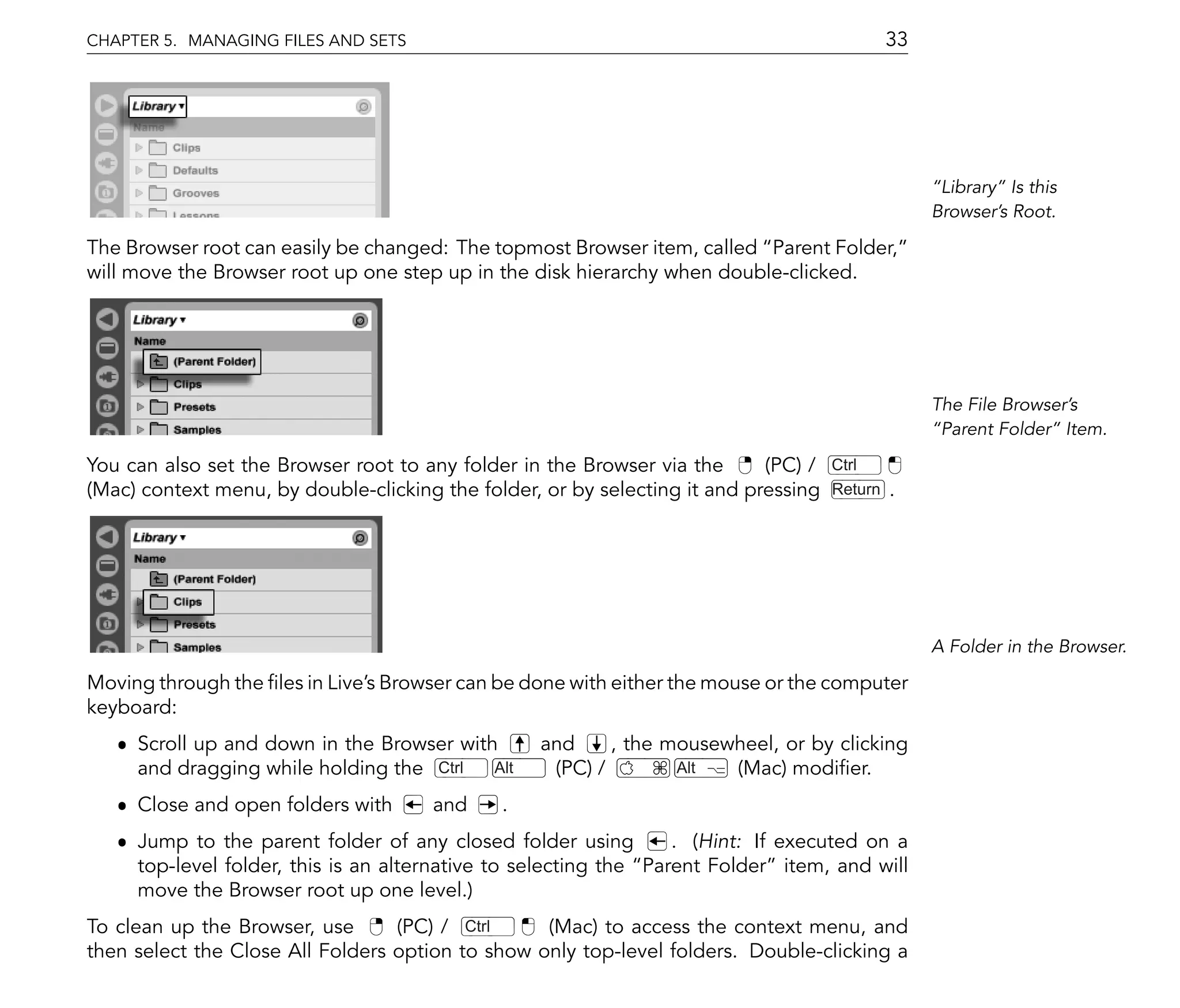 CHAPTER 5. MANAGING FILES AND SETS                                                            33




                                                                                                    Library Is this
                                                                                                   Browser's Root.

The Browser root can easily be changed: The topmost Browser item, called Parent Folder,
will move the Browser root up one step up in the disk hierarchy when double-clicked.




                                                                                                   The File Browser's
                                                                                                    Parent Folder Item.

You can also set the Browser root to any folder in the Browser via the      (PC) /   Ctrl
(Mac) context menu, by double-clicking the folder, or by selecting it and pressing   Return   .




                                                                                                   A Folder in the Browser.

Moving through the les in Live's Browser can be done with either the mouse or the computer
keyboard:
   ˆ Scroll up and down in the Browser with       and     , the mousewheel, or by clicking
     and dragging while holding the Ctrl   Alt     (PC) /        Alt  (Mac) modi er.
   ˆ Close and open folders with      and     .
   ˆ Jump to the parent folder of any closed folder using         . (Hint: If executed on a
     top-level folder, this is an alternative to selecting the Parent Folder item, and will
     move the Browser root up one level.)
To clean up the Browser, use      (PC) / Ctrl     (Mac) to access the context menu, and
then select the Close All Folders option to show only top-level folders. Double-clicking a
 