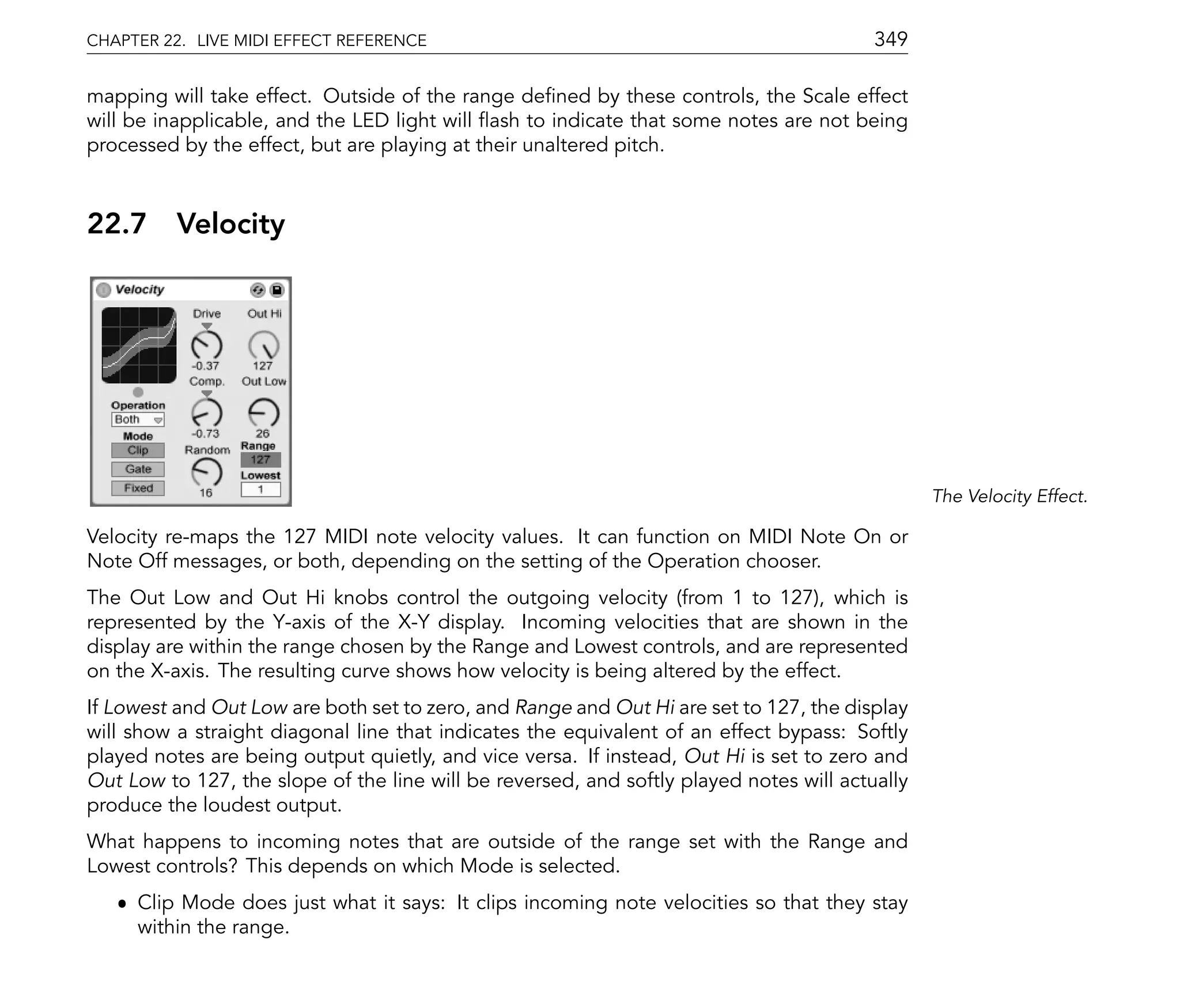 CHAPTER 22. LIVE MIDI EFFECT REFERENCE                                                   349

mapping will take effect. Outside of the range de ned by these controls, the Scale effect
will be inapplicable, and the LED light will ash to indicate that some notes are not being
processed by the effect, but are playing at their unaltered pitch.



22.7      Velocity




                                                                                                The Velocity Effect.

Velocity re-maps the 127 MIDI note velocity values. It can function on MIDI Note On or
Note Off messages, or both, depending on the setting of the Operation chooser.
The Out Low and Out Hi knobs control the outgoing velocity (from 1 to 127), which is
represented by the Y-axis of the X-Y display. Incoming velocities that are shown in the
display are within the range chosen by the Range and Lowest controls, and are represented
on the X-axis. The resulting curve shows how velocity is being altered by the effect.
If Lowest and Out Low are both set to zero, and Range and Out Hi are set to 127, the display
will show a straight diagonal line that indicates the equivalent of an effect bypass: Softly
played notes are being output quietly, and vice versa. If instead, Out Hi is set to zero and
Out Low to 127, the slope of the line will be reversed, and softly played notes will actually
produce the loudest output.
What happens to incoming notes that are outside of the range set with the Range and
Lowest controls? This depends on which Mode is selected.
   ˆ Clip Mode does just what it says: It clips incoming note velocities so that they stay
     within the range.
 
