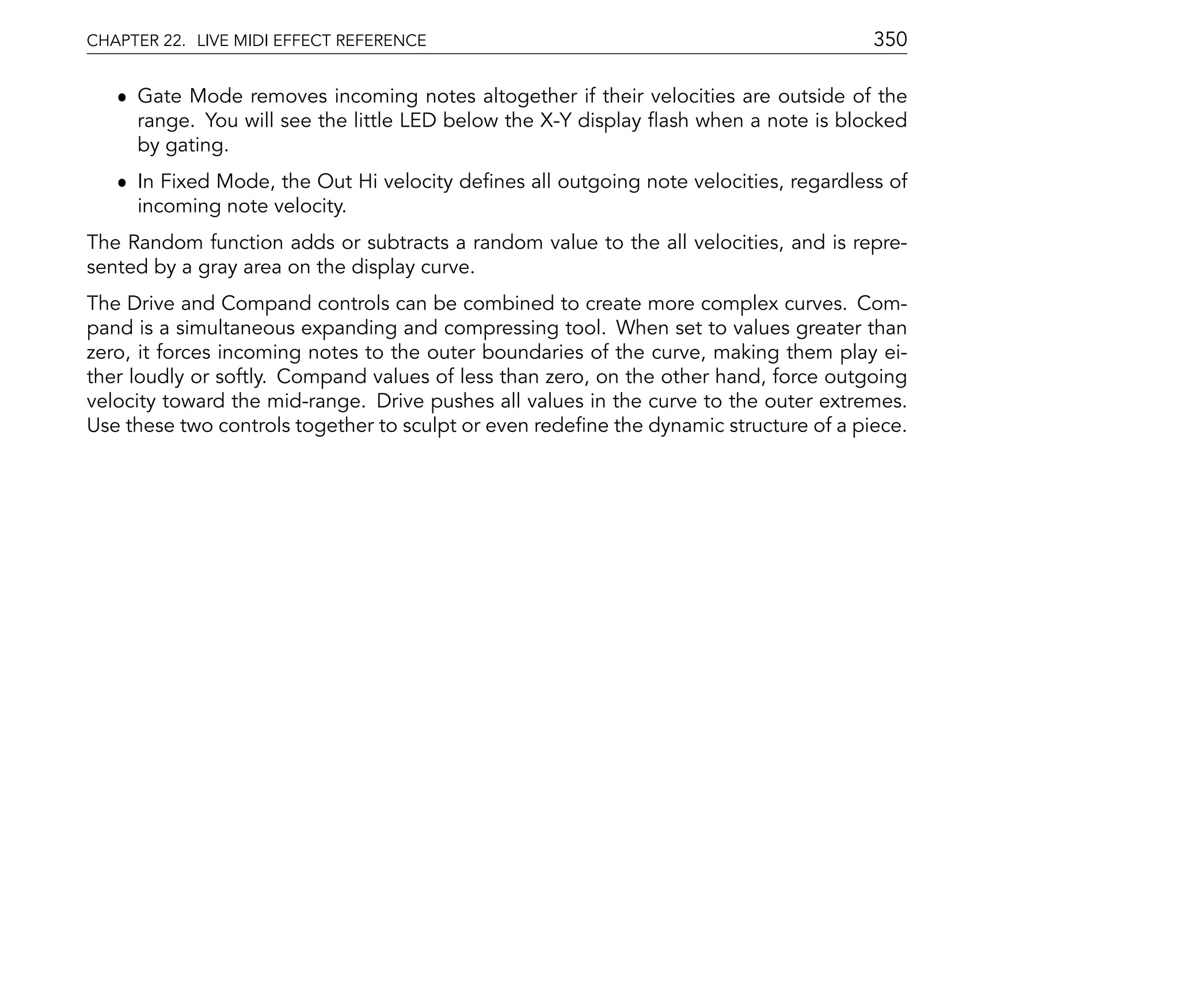 CHAPTER 22. LIVE MIDI EFFECT REFERENCE                                                 350

   ˆ Gate Mode removes incoming notes altogether if their velocities are outside of the
     range. You will see the little LED below the X-Y display ash when a note is blocked
     by gating.
   ˆ In Fixed Mode, the Out Hi velocity de nes all outgoing note velocities, regardless of
     incoming note velocity.
The Random function adds or subtracts a random value to the all velocities, and is repre-
sented by a gray area on the display curve.
The Drive and Compand controls can be combined to create more complex curves. Com-
pand is a simultaneous expanding and compressing tool. When set to values greater than
zero, it forces incoming notes to the outer boundaries of the curve, making them play ei-
ther loudly or softly. Compand values of less than zero, on the other hand, force outgoing
velocity toward the mid-range. Drive pushes all values in the curve to the outer extremes.
Use these two controls together to sculpt or even rede ne the dynamic structure of a piece.
 