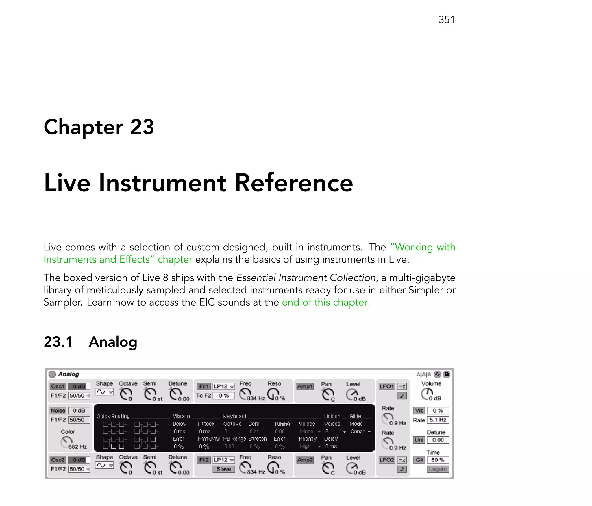 351




Chapter 23

Live Instrument Reference

Live comes with a selection of custom-designed, built-in instruments. The Working with
Instruments and Effects chapter explains the basics of using instruments in Live.
The boxed version of Live 8 ships with the Essential Instrument Collection, a multi-gigabyte
library of meticulously sampled and selected instruments ready for use in either Simpler or
Sampler. Learn how to access the EIC sounds at the end of this chapter.



23.1      Analog
 