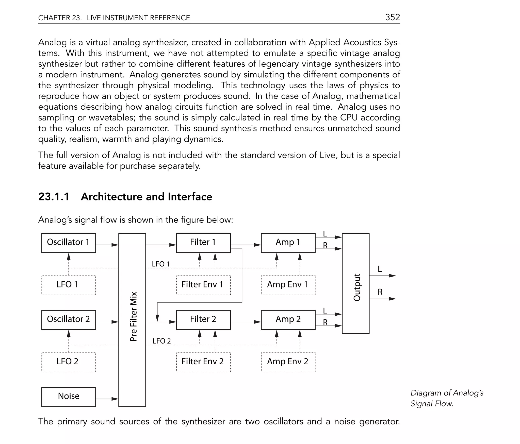CHAPTER 23. LIVE INSTRUMENT REFERENCE                                                         352

Analog is a virtual analog synthesizer, created in collaboration with Applied Acoustics Sys-
tems. With this instrument, we have not attempted to emulate a speci c vintage analog
synthesizer but rather to combine different features of legendary vintage synthesizers into
a modern instrument. Analog generates sound by simulating the different components of
the synthesizer through physical modeling. This technology uses the laws of physics to
reproduce how an object or system produces sound. In the case of Analog, mathematical
equations describing how analog circuits function are solved in real time. Analog uses no
sampling or wavetables; the sound is simply calculated in real time by the CPU according
to the values of each parameter. This sound synthesis method ensures unmatched sound
quality, realism, warmth and playing dynamics.
The full version of Analog is not included with the standard version of Live, but is a special
feature available for purchase separately.


23.1.1 Architecture and Interface

Analog's signal ow is shown in the gure below:
                                                                           L
  Oscillator 1                                    Filter 1      Amp 1      R

                                        LFO 1
                                                                                          L




                                                                                 Output
    LFO 1                                       Filter Env 1   Amp Env 1
                                                                                          R
                       Pre Filter Mix




                                                                           L
  Oscillator 2                                    Filter 2      Amp 2      R

                                        LFO 2

    LFO 2                                       Filter Env 2   Amp Env 2


     Noise                                                                                          Diagram of Analog's
                                                                                                    Signal Flow.

The primary sound sources of the synthesizer are two oscillators and a noise generator.
 