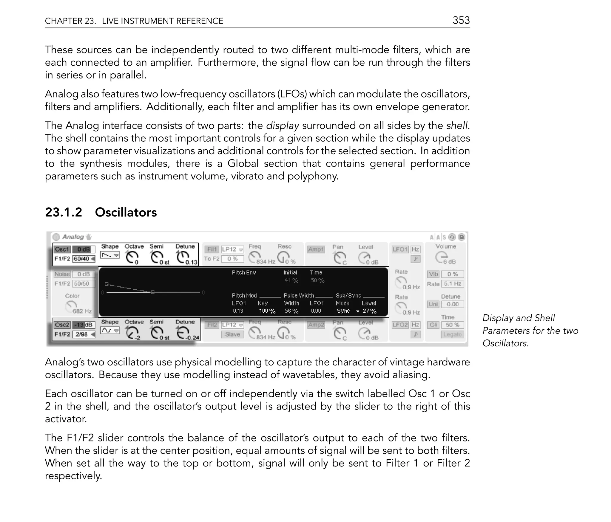 CHAPTER 23. LIVE INSTRUMENT REFERENCE                                                       353

These sources can be independently routed to two different multi-mode lters, which are
each connected to an ampli er. Furthermore, the signal ow can be run through the lters
in series or in parallel.
Analog also features two low-frequency oscillators (LFOs) which can modulate the oscillators,
 lters and ampli ers. Additionally, each lter and ampli er has its own envelope generator.
The Analog interface consists of two parts: the display surrounded on all sides by the shell.
The shell contains the most important controls for a given section while the display updates
to show parameter visualizations and additional controls for the selected section. In addition
to the synthesis modules, there is a Global section that contains general performance
parameters such as instrument volume, vibrato and polyphony.


23.1.2 Oscillators




                                                                                                   Display and Shell
                                                                                                   Parameters for the two
                                                                                                   Oscillators.

Analog's two oscillators use physical modelling to capture the character of vintage hardware
oscillators. Because they use modelling instead of wavetables, they avoid aliasing.
Each oscillator can be turned on or off independently via the switch labelled Osc 1 or Osc
2 in the shell, and the oscillator's output level is adjusted by the slider to the right of this
activator.
The F1/F2 slider controls the balance of the oscillator's output to each of the two lters.
When the slider is at the center position, equal amounts of signal will be sent to both lters.
When set all the way to the top or bottom, signal will only be sent to Filter 1 or Filter 2
respectively.
 