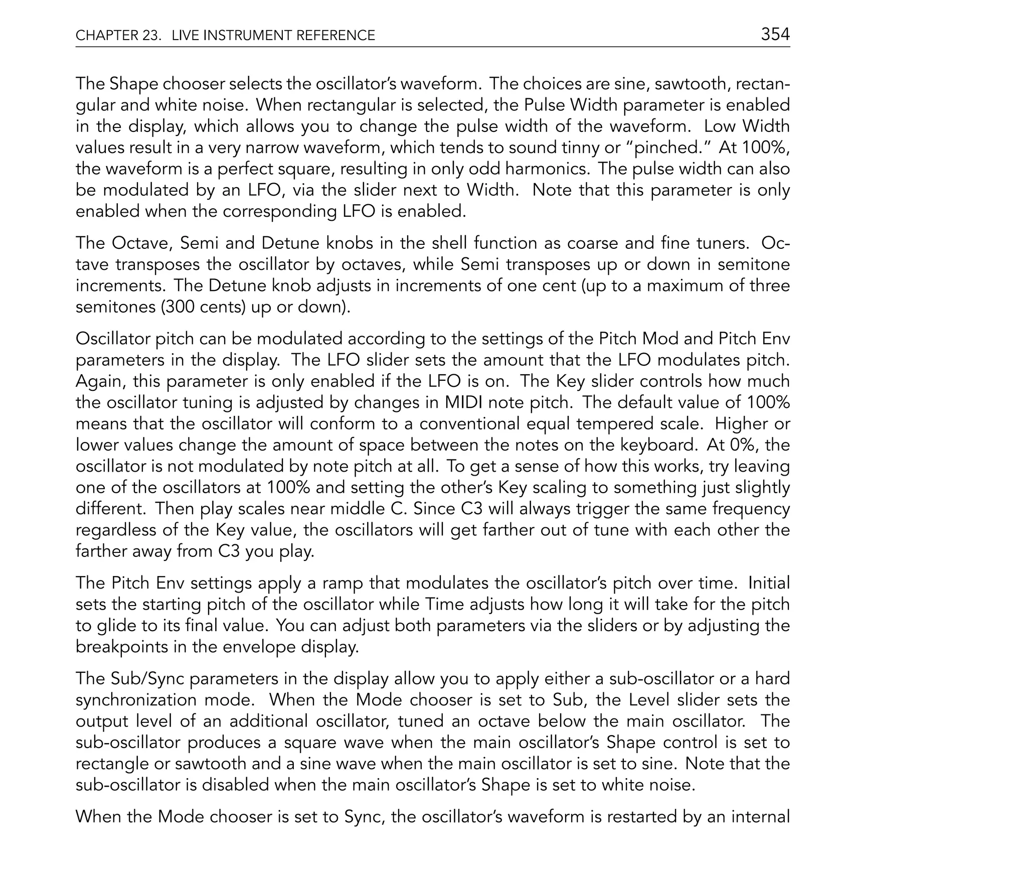 CHAPTER 23. LIVE INSTRUMENT REFERENCE                                                       354

The Shape chooser selects the oscillator's waveform. The choices are sine, sawtooth, rectan-
gular and white noise. When rectangular is selected, the Pulse Width parameter is enabled
in the display, which allows you to change the pulse width of the waveform. Low Width
values result in a very narrow waveform, which tends to sound tinny or pinched. At 100%,
the waveform is a perfect square, resulting in only odd harmonics. The pulse width can also
be modulated by an LFO, via the slider next to Width. Note that this parameter is only
enabled when the corresponding LFO is enabled.
The Octave, Semi and Detune knobs in the shell function as coarse and ne tuners. Oc-
tave transposes the oscillator by octaves, while Semi transposes up or down in semitone
increments. The Detune knob adjusts in increments of one cent (up to a maximum of three
semitones (300 cents) up or down).
Oscillator pitch can be modulated according to the settings of the Pitch Mod and Pitch Env
parameters in the display. The LFO slider sets the amount that the LFO modulates pitch.
Again, this parameter is only enabled if the LFO is on. The Key slider controls how much
the oscillator tuning is adjusted by changes in MIDI note pitch. The default value of 100%
means that the oscillator will conform to a conventional equal tempered scale. Higher or
lower values change the amount of space between the notes on the keyboard. At 0%, the
oscillator is not modulated by note pitch at all. To get a sense of how this works, try leaving
one of the oscillators at 100% and setting the other's Key scaling to something just slightly
different. Then play scales near middle C. Since C3 will always trigger the same frequency
regardless of the Key value, the oscillators will get farther out of tune with each other the
farther away from C3 you play.
The Pitch Env settings apply a ramp that modulates the oscillator's pitch over time. Initial
sets the starting pitch of the oscillator while Time adjusts how long it will take for the pitch
to glide to its nal value. You can adjust both parameters via the sliders or by adjusting the
breakpoints in the envelope display.
The Sub/Sync parameters in the display allow you to apply either a sub-oscillator or a hard
synchronization mode. When the Mode chooser is set to Sub, the Level slider sets the
output level of an additional oscillator, tuned an octave below the main oscillator. The
sub-oscillator produces a square wave when the main oscillator's Shape control is set to
rectangle or sawtooth and a sine wave when the main oscillator is set to sine. Note that the
sub-oscillator is disabled when the main oscillator's Shape is set to white noise.
When the Mode chooser is set to Sync, the oscillator's waveform is restarted by an internal
 