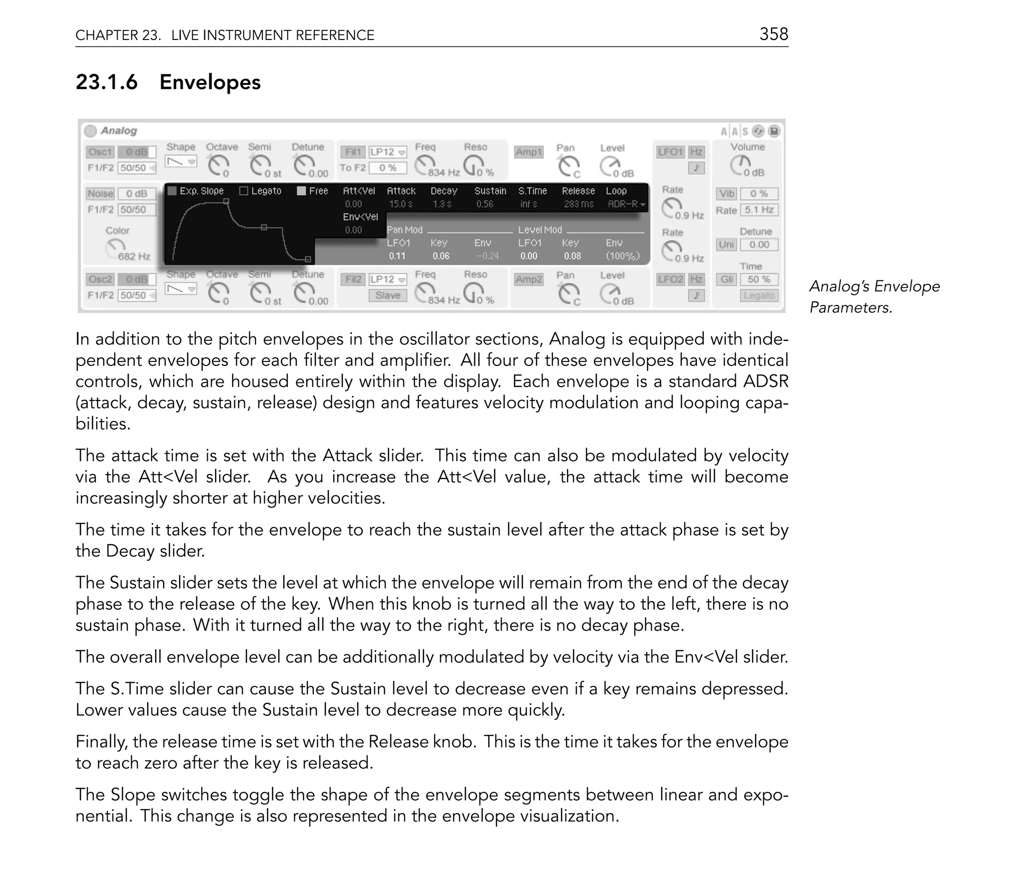 CHAPTER 23. LIVE INSTRUMENT REFERENCE                                                        358

23.1.6 Envelopes




                                                                                                     Analog's Envelope
                                                                                                     Parameters.

In addition to the pitch envelopes in the oscillator sections, Analog is equipped with inde-
pendent envelopes for each lter and ampli er. All four of these envelopes have identical
controls, which are housed entirely within the display. Each envelope is a standard ADSR
(attack, decay, sustain, release) design and features velocity modulation and looping capa-
bilities.
The attack time is set with the Attack slider. This time can also be modulated by velocity
via the Att<Vel slider. As you increase the Att<Vel value, the attack time will become
increasingly shorter at higher velocities.
The time it takes for the envelope to reach the sustain level after the attack phase is set by
the Decay slider.
The Sustain slider sets the level at which the envelope will remain from the end of the decay
phase to the release of the key. When this knob is turned all the way to the left, there is no
sustain phase. With it turned all the way to the right, there is no decay phase.
The overall envelope level can be additionally modulated by velocity via the Env<Vel slider.
The S.Time slider can cause the Sustain level to decrease even if a key remains depressed.
Lower values cause the Sustain level to decrease more quickly.
Finally, the release time is set with the Release knob. This is the time it takes for the envelope
to reach zero after the key is released.
The Slope switches toggle the shape of the envelope segments between linear and expo-
nential. This change is also represented in the envelope visualization.
 