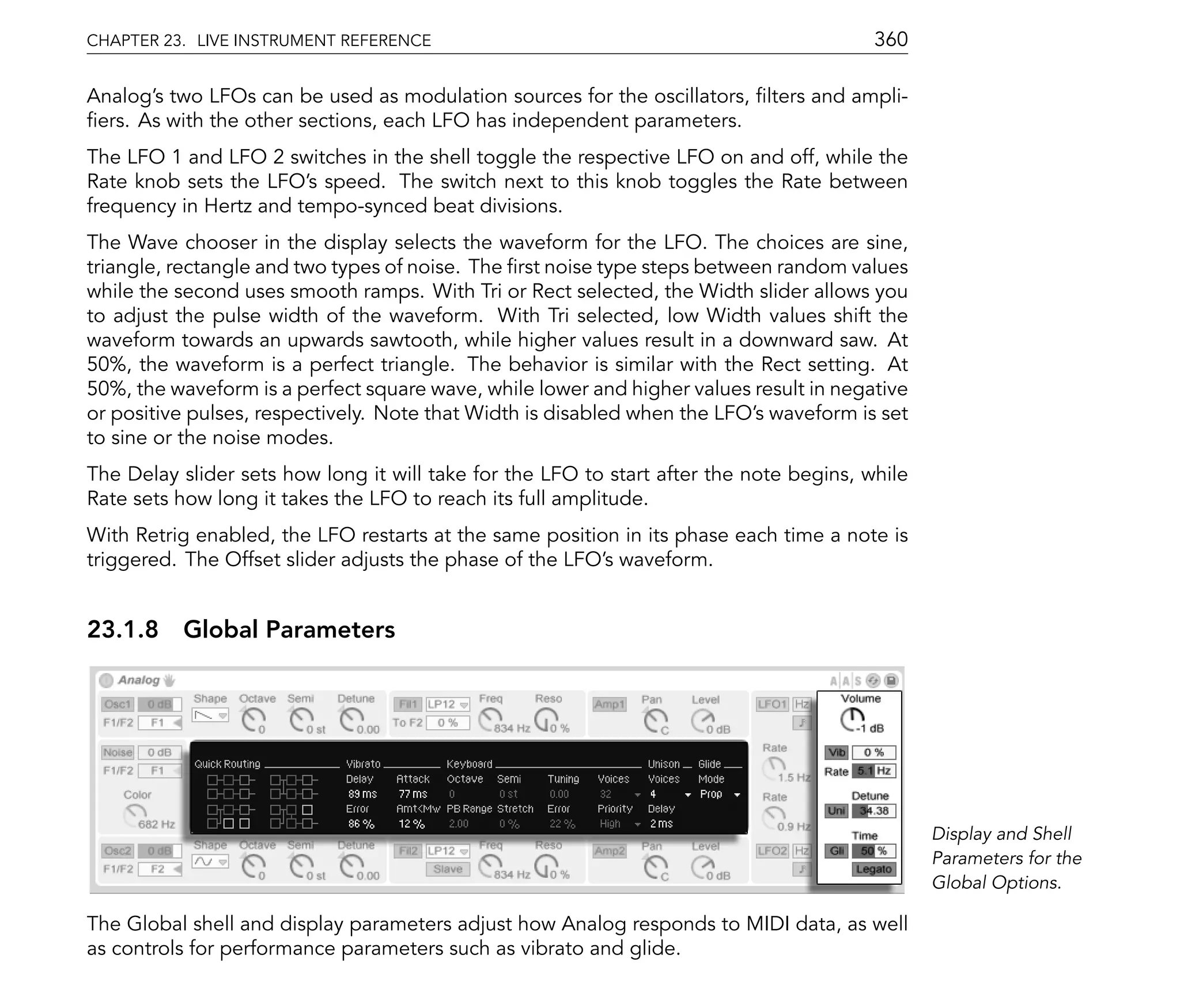 CHAPTER 23. LIVE INSTRUMENT REFERENCE                                                    360

Analog's two LFOs can be used as modulation sources for the oscillators, lters and ampli-
 ers. As with the other sections, each LFO has independent parameters.
The LFO 1 and LFO 2 switches in the shell toggle the respective LFO on and off, while the
Rate knob sets the LFO's speed. The switch next to this knob toggles the Rate between
frequency in Hertz and tempo-synced beat divisions.
The Wave chooser in the display selects the waveform for the LFO. The choices are sine,
triangle, rectangle and two types of noise. The rst noise type steps between random values
while the second uses smooth ramps. With Tri or Rect selected, the Width slider allows you
to adjust the pulse width of the waveform. With Tri selected, low Width values shift the
waveform towards an upwards sawtooth, while higher values result in a downward saw. At
50%, the waveform is a perfect triangle. The behavior is similar with the Rect setting. At
50%, the waveform is a perfect square wave, while lower and higher values result in negative
or positive pulses, respectively. Note that Width is disabled when the LFO's waveform is set
to sine or the noise modes.
The Delay slider sets how long it will take for the LFO to start after the note begins, while
Rate sets how long it takes the LFO to reach its full amplitude.
With Retrig enabled, the LFO restarts at the same position in its phase each time a note is
triggered. The Offset slider adjusts the phase of the LFO's waveform.


23.1.8 Global Parameters




                                                                                                Display and Shell
                                                                                                Parameters for the
                                                                                                Global Options.

The Global shell and display parameters adjust how Analog responds to MIDI data, as well
as controls for performance parameters such as vibrato and glide.
 
