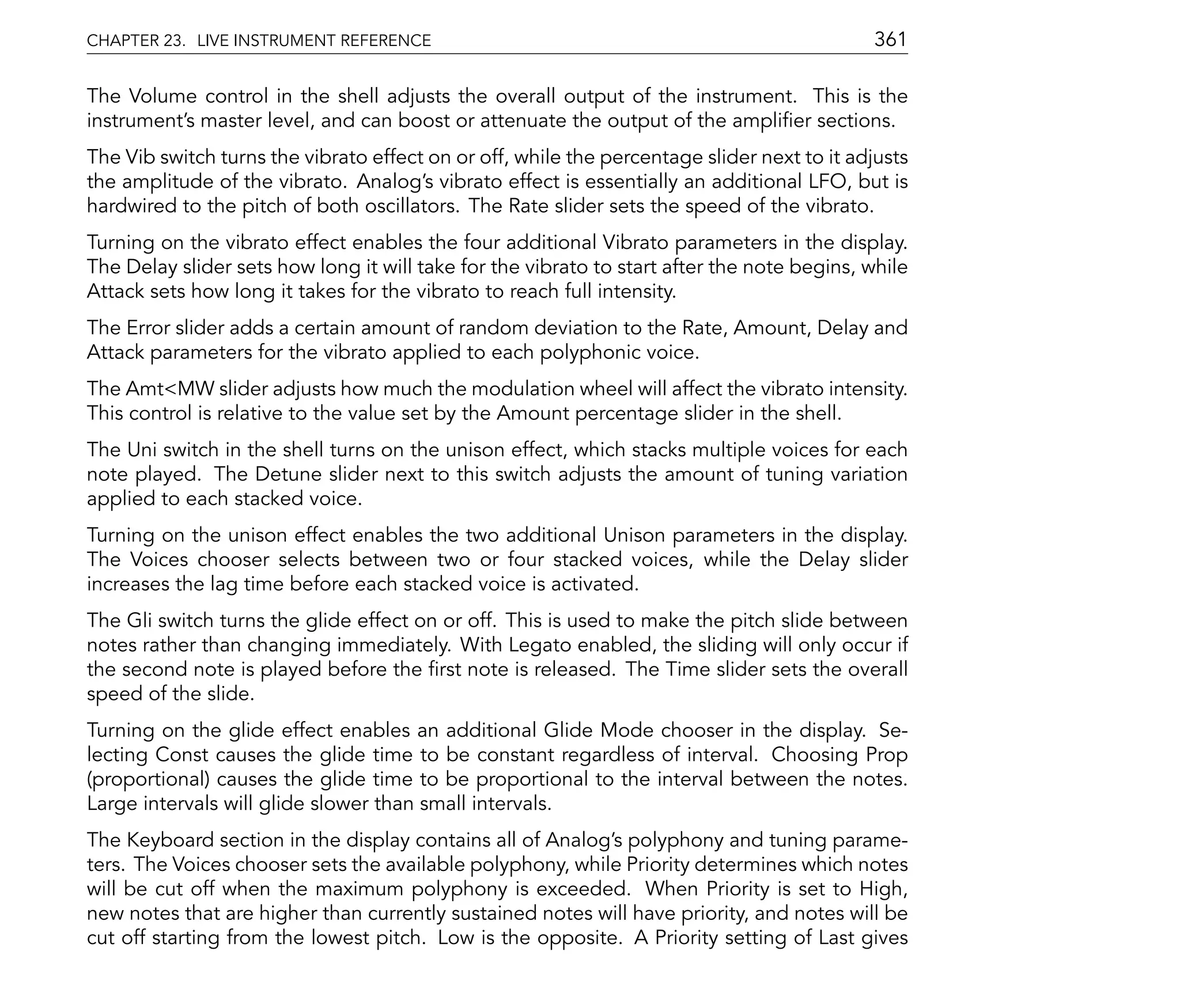 CHAPTER 23. LIVE INSTRUMENT REFERENCE                                                       361

The Volume control in the shell adjusts the overall output of the instrument. This is the
instrument's master level, and can boost or attenuate the output of the ampli er sections.
The Vib switch turns the vibrato effect on or off, while the percentage slider next to it adjusts
the amplitude of the vibrato. Analog's vibrato effect is essentially an additional LFO, but is
hardwired to the pitch of both oscillators. The Rate slider sets the speed of the vibrato.
Turning on the vibrato effect enables the four additional Vibrato parameters in the display.
The Delay slider sets how long it will take for the vibrato to start after the note begins, while
Attack sets how long it takes for the vibrato to reach full intensity.
The Error slider adds a certain amount of random deviation to the Rate, Amount, Delay and
Attack parameters for the vibrato applied to each polyphonic voice.
The Amt<MW slider adjusts how much the modulation wheel will affect the vibrato intensity.
This control is relative to the value set by the Amount percentage slider in the shell.
The Uni switch in the shell turns on the unison effect, which stacks multiple voices for each
note played. The Detune slider next to this switch adjusts the amount of tuning variation
applied to each stacked voice.
Turning on the unison effect enables the two additional Unison parameters in the display.
The Voices chooser selects between two or four stacked voices, while the Delay slider
increases the lag time before each stacked voice is activated.
The Gli switch turns the glide effect on or off. This is used to make the pitch slide between
notes rather than changing immediately. With Legato enabled, the sliding will only occur if
the second note is played before the rst note is released. The Time slider sets the overall
speed of the slide.
Turning on the glide effect enables an additional Glide Mode chooser in the display. Se-
lecting Const causes the glide time to be constant regardless of interval. Choosing Prop
(proportional) causes the glide time to be proportional to the interval between the notes.
Large intervals will glide slower than small intervals.
The Keyboard section in the display contains all of Analog's polyphony and tuning parame-
ters. The Voices chooser sets the available polyphony, while Priority determines which notes
will be cut off when the maximum polyphony is exceeded. When Priority is set to High,
new notes that are higher than currently sustained notes will have priority, and notes will be
cut off starting from the lowest pitch. Low is the opposite. A Priority setting of Last gives
 