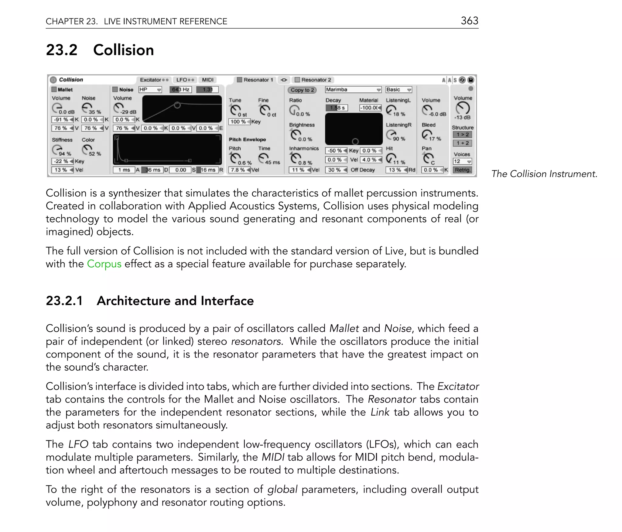 CHAPTER 23. LIVE INSTRUMENT REFERENCE                                                        363

23.2      Collision




                                                                                                     The Collision Instrument.

Collision is a synthesizer that simulates the characteristics of mallet percussion instruments.
Created in collaboration with Applied Acoustics Systems, Collision uses physical modeling
technology to model the various sound generating and resonant components of real (or
imagined) objects.
The full version of Collision is not included with the standard version of Live, but is bundled
with the Corpus effect as a special feature available for purchase separately.


23.2.1 Architecture and Interface

Collision's sound is produced by a pair of oscillators called Mallet and Noise, which feed a
pair of independent (or linked) stereo resonators. While the oscillators produce the initial
component of the sound, it is the resonator parameters that have the greatest impact on
the sound's character.
Collision's interface is divided into tabs, which are further divided into sections. The Excitator
tab contains the controls for the Mallet and Noise oscillators. The Resonator tabs contain
the parameters for the independent resonator sections, while the Link tab allows you to
adjust both resonators simultaneously.
The LFO tab contains two independent low-frequency oscillators (LFOs), which can each
modulate multiple parameters. Similarly, the MIDI tab allows for MIDI pitch bend, modula-
tion wheel and aftertouch messages to be routed to multiple destinations.
To the right of the resonators is a section of global parameters, including overall output
volume, polyphony and resonator routing options.
 