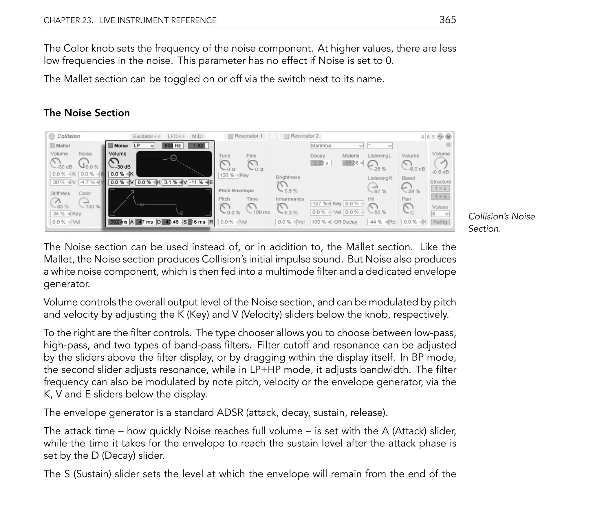 CHAPTER 23. LIVE INSTRUMENT REFERENCE                                                    365

The Color knob sets the frequency of the noise component. At higher values, there are less
low frequencies in the noise. This parameter has no effect if Noise is set to 0.
The Mallet section can be toggled on or off via the switch next to its name.


The Noise Section




                                                                                                Collision's Noise
                                                                                                Section.

The Noise section can be used instead of, or in addition to, the Mallet section. Like the
Mallet, the Noise section produces Collision's initial impulse sound. But Noise also produces
a white noise component, which is then fed into a multimode lter and a dedicated envelope
generator.
Volume controls the overall output level of the Noise section, and can be modulated by pitch
and velocity by adjusting the K (Key) and V (Velocity) sliders below the knob, respectively.
To the right are the lter controls. The type chooser allows you to choose between low-pass,
high-pass, and two types of band-pass lters. Filter cutoff and resonance can be adjusted
by the sliders above the lter display, or by dragging within the display itself. In BP mode,
the second slider adjusts resonance, while in LP+HP mode, it adjusts bandwidth. The lter
frequency can also be modulated by note pitch, velocity or the envelope generator, via the
K, V and E sliders below the display.
The envelope generator is a standard ADSR (attack, decay, sustain, release).
The attack time how quickly Noise reaches full volume is set with the A (Attack) slider,
while the time it takes for the envelope to reach the sustain level after the attack phase is
set by the D (Decay) slider.
The S (Sustain) slider sets the level at which the envelope will remain from the end of the
 