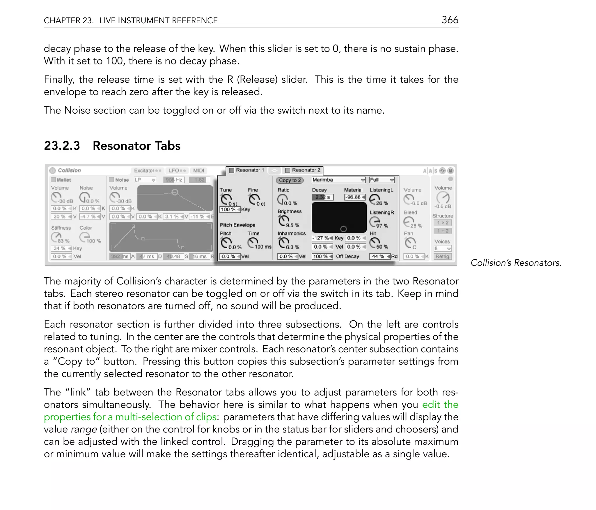 CHAPTER 23. LIVE INSTRUMENT REFERENCE                                                       366

decay phase to the release of the key. When this slider is set to 0, there is no sustain phase.
With it set to 100, there is no decay phase.
Finally, the release time is set with the R (Release) slider. This is the time it takes for the
envelope to reach zero after the key is released.
The Noise section can be toggled on or off via the switch next to its name.


23.2.3 Resonator Tabs




                                                                                                    Collision's Resonators.

The majority of Collision's character is determined by the parameters in the two Resonator
tabs. Each stereo resonator can be toggled on or off via the switch in its tab. Keep in mind
that if both resonators are turned off, no sound will be produced.
Each resonator section is further divided into three subsections. On the left are controls
related to tuning. In the center are the controls that determine the physical properties of the
resonant object. To the right are mixer controls. Each resonator's center subsection contains
a Copy to button. Pressing this button copies this subsection's parameter settings from
the currently selected resonator to the other resonator.
The link tab between the Resonator tabs allows you to adjust parameters for both res-
onators simultaneously. The behavior here is similar to what happens when you edit the
properties for a multi-selection of clips: parameters that have differing values will display the
value range (either on the control for knobs or in the status bar for sliders and choosers) and
can be adjusted with the linked control. Dragging the parameter to its absolute maximum
or minimum value will make the settings thereafter identical, adjustable as a single value.
 