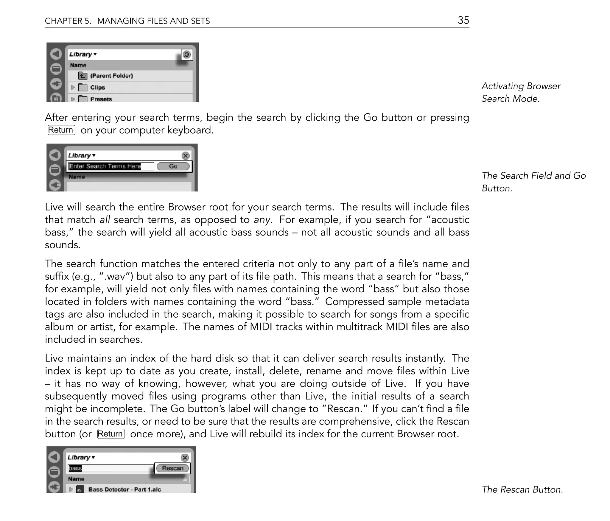 CHAPTER 5. MANAGING FILES AND SETS                                                         35




                                                                                                 Activating Browser
                                                                                                 Search Mode.

After entering your search terms, begin the search by clicking the Go button or pressing
Return on your computer keyboard.




                                                                                                 The Search Field and Go
                                                                                                 Button.

Live will search the entire Browser root for your search terms. The results will include les
that match all search terms, as opposed to any. For example, if you search for acoustic
bass, the search will yield all acoustic bass sounds not all acoustic sounds and all bass
sounds.
The search function matches the entered criteria not only to any part of a le's name and
suf x (e.g., .wav ) but also to any part of its le path. This means that a search for bass,
for example, will yield not only les with names containing the word bass but also those
located in folders with names containing the word bass. Compressed sample metadata
tags are also included in the search, making it possible to search for songs from a speci c
album or artist, for example. The names of MIDI tracks within multitrack MIDI les are also
included in searches.
Live maintains an index of the hard disk so that it can deliver search results instantly. The
index is kept up to date as you create, install, delete, rename and move les within Live
   it has no way of knowing, however, what you are doing outside of Live. If you have
subsequently moved les using programs other than Live, the initial results of a search
might be incomplete. The Go button's label will change to Rescan. If you can't nd a le
in the search results, or need to be sure that the results are comprehensive, click the Rescan
button (or Return once more), and Live will rebuild its index for the current Browser root.




                                                                                                 The Rescan Button.
 