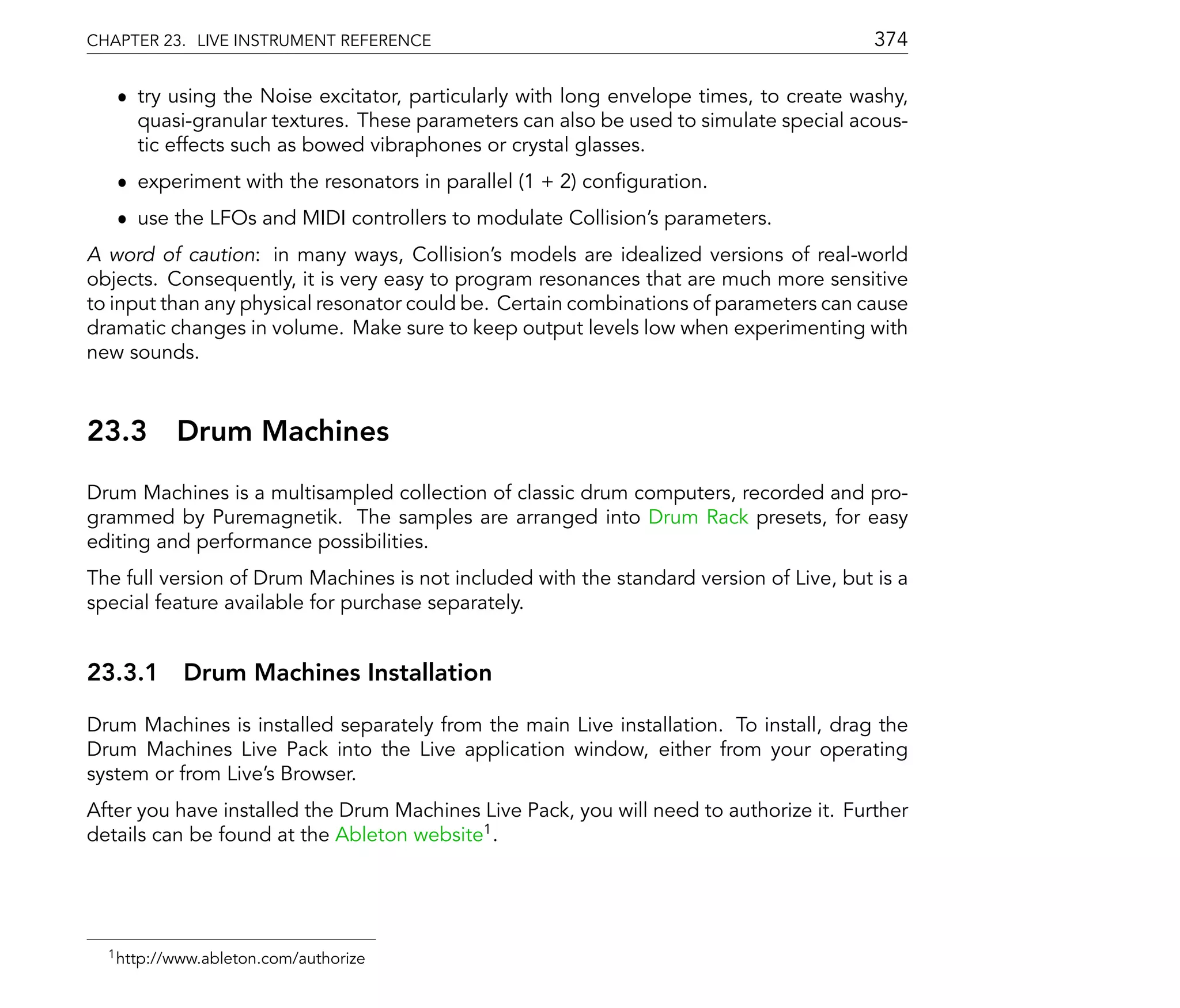 CHAPTER 23. LIVE INSTRUMENT REFERENCE                                                    374

   ˆ try using the Noise excitator, particularly with long envelope times, to create washy,
     quasi-granular textures. These parameters can also be used to simulate special acous-
     tic effects such as bowed vibraphones or crystal glasses.
   ˆ experiment with the resonators in parallel (1 + 2) con guration.
   ˆ use the LFOs and MIDI controllers to modulate Collision's parameters.
A word of caution: in many ways, Collision's models are idealized versions of real-world
objects. Consequently, it is very easy to program resonances that are much more sensitive
to input than any physical resonator could be. Certain combinations of parameters can cause
dramatic changes in volume. Make sure to keep output levels low when experimenting with
new sounds.



23.3       Drum Machines
Drum Machines is a multisampled collection of classic drum computers, recorded and pro-
grammed by Puremagnetik. The samples are arranged into Drum Rack presets, for easy
editing and performance possibilities.
The full version of Drum Machines is not included with the standard version of Live, but is a
special feature available for purchase separately.


23.3.1 Drum Machines Installation

Drum Machines is installed separately from the main Live installation. To install, drag the
Drum Machines Live Pack into the Live application window, either from your operating
system or from Live's Browser.
After you have installed the Drum Machines Live Pack, you will need to authorize it. Further
details can be found at the Ableton website1 .




  1 http://www.ableton.com/authorize
 