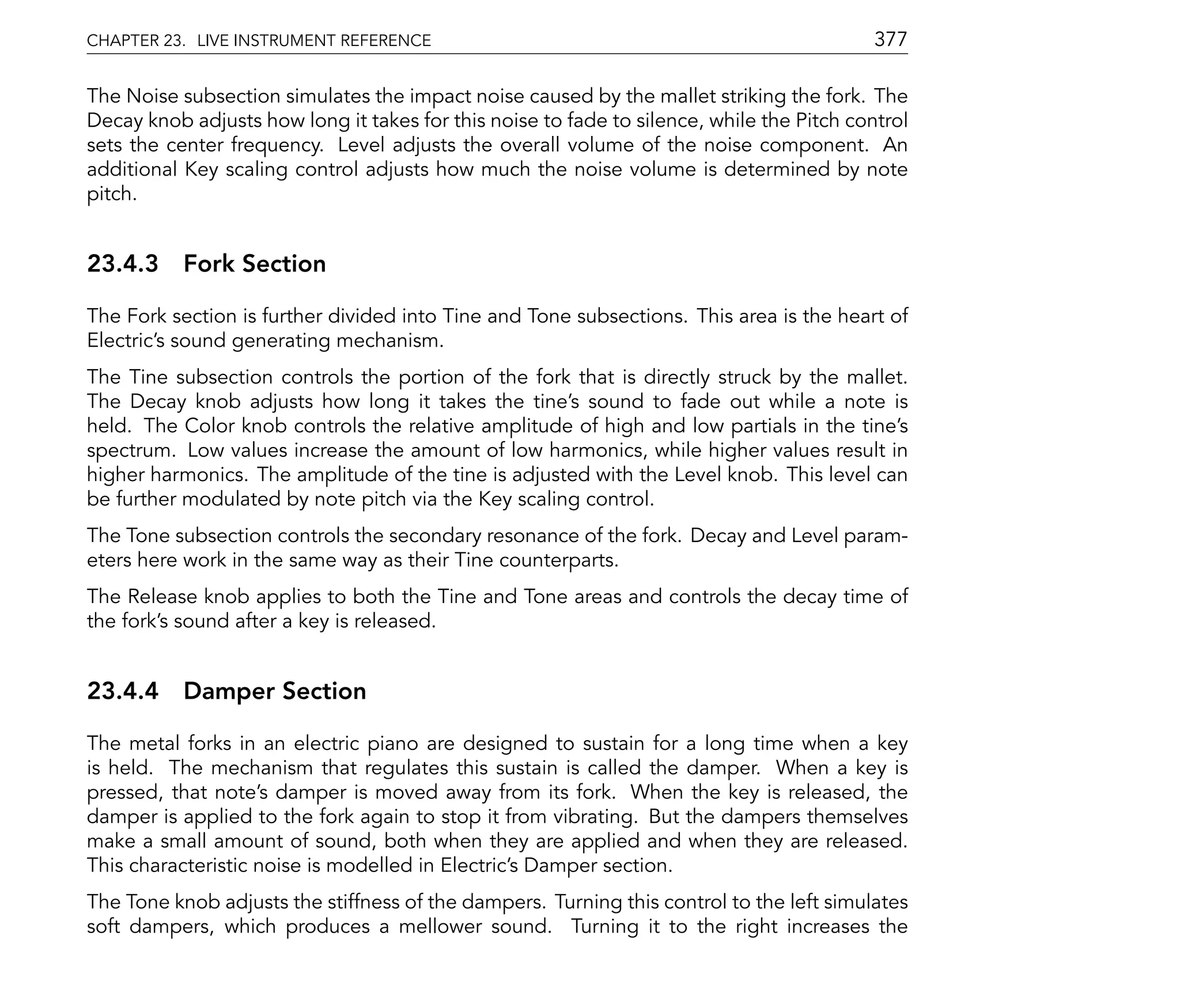 CHAPTER 23. LIVE INSTRUMENT REFERENCE                                                      377

The Noise subsection simulates the impact noise caused by the mallet striking the fork. The
Decay knob adjusts how long it takes for this noise to fade to silence, while the Pitch control
sets the center frequency. Level adjusts the overall volume of the noise component. An
additional Key scaling control adjusts how much the noise volume is determined by note
pitch.


23.4.3 Fork Section

The Fork section is further divided into Tine and Tone subsections. This area is the heart of
Electric's sound generating mechanism.
The Tine subsection controls the portion of the fork that is directly struck by the mallet.
The Decay knob adjusts how long it takes the tine's sound to fade out while a note is
held. The Color knob controls the relative amplitude of high and low partials in the tine's
spectrum. Low values increase the amount of low harmonics, while higher values result in
higher harmonics. The amplitude of the tine is adjusted with the Level knob. This level can
be further modulated by note pitch via the Key scaling control.
The Tone subsection controls the secondary resonance of the fork. Decay and Level param-
eters here work in the same way as their Tine counterparts.
The Release knob applies to both the Tine and Tone areas and controls the decay time of
the fork's sound after a key is released.


23.4.4 Damper Section

The metal forks in an electric piano are designed to sustain for a long time when a key
is held. The mechanism that regulates this sustain is called the damper. When a key is
pressed, that note's damper is moved away from its fork. When the key is released, the
damper is applied to the fork again to stop it from vibrating. But the dampers themselves
make a small amount of sound, both when they are applied and when they are released.
This characteristic noise is modelled in Electric's Damper section.
The Tone knob adjusts the stiffness of the dampers. Turning this control to the left simulates
soft dampers, which produces a mellower sound. Turning it to the right increases the
 