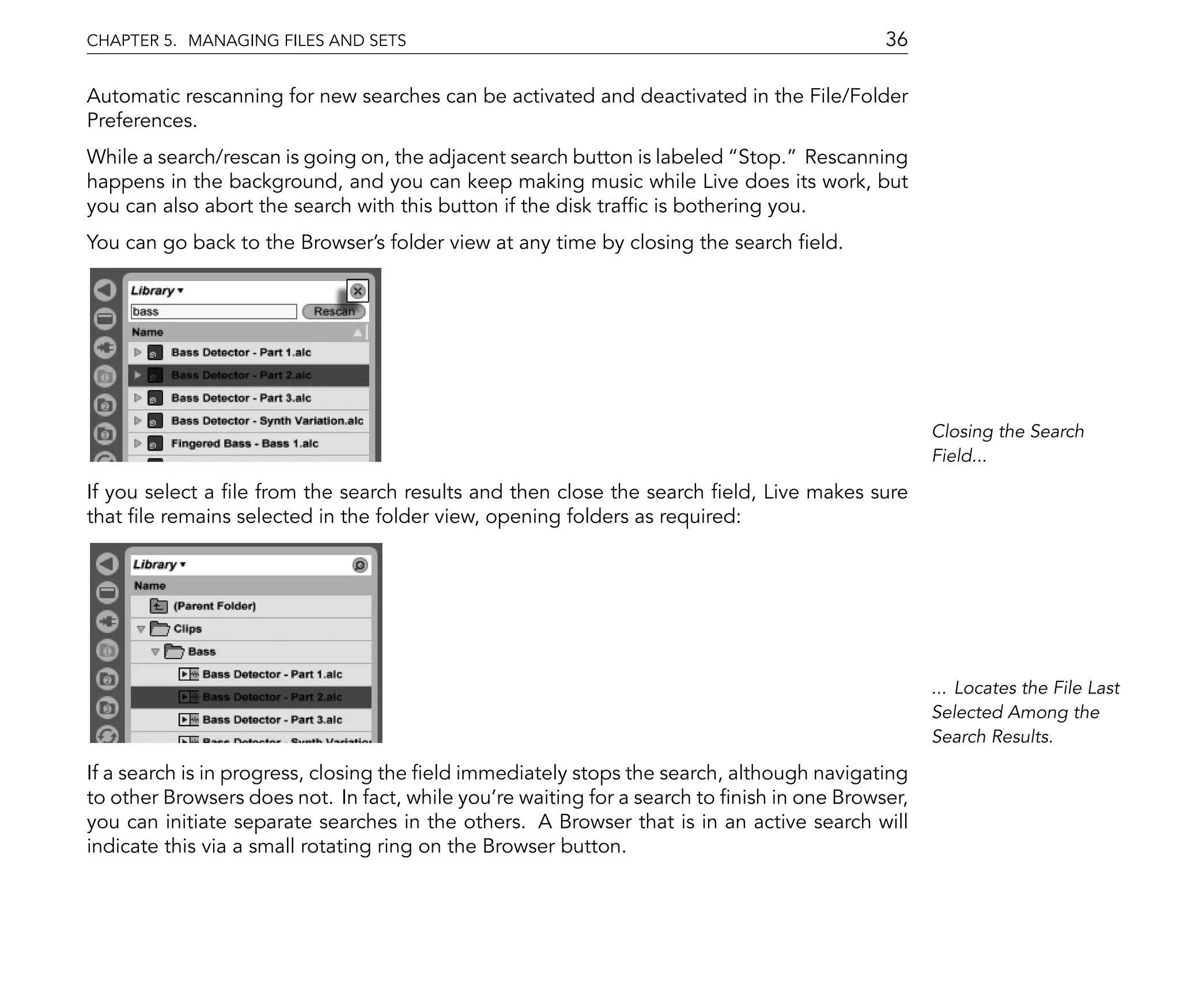 CHAPTER 5. MANAGING FILES AND SETS                                                         36

Automatic rescanning for new searches can be activated and deactivated in the File/Folder
Preferences.
While a search/rescan is going on, the adjacent search button is labeled Stop. Rescanning
happens in the background, and you can keep making music while Live does its work, but
you can also abort the search with this button if the disk traf c is bothering you.
You can go back to the Browser's folder view at any time by closing the search eld.




                                                                                                 Closing the Search
                                                                                                 Field...

If you select a le from the search results and then close the search eld, Live makes sure
that le remains selected in the folder view, opening folders as required:




                                                                                                 ... Locates the File Last
                                                                                                 Selected Among the
                                                                                                 Search Results.

If a search is in progress, closing the eld immediately stops the search, although navigating
to other Browsers does not. In fact, while you're waiting for a search to nish in one Browser,
you can initiate separate searches in the others. A Browser that is in an active search will
indicate this via a small rotating ring on the Browser button.
 