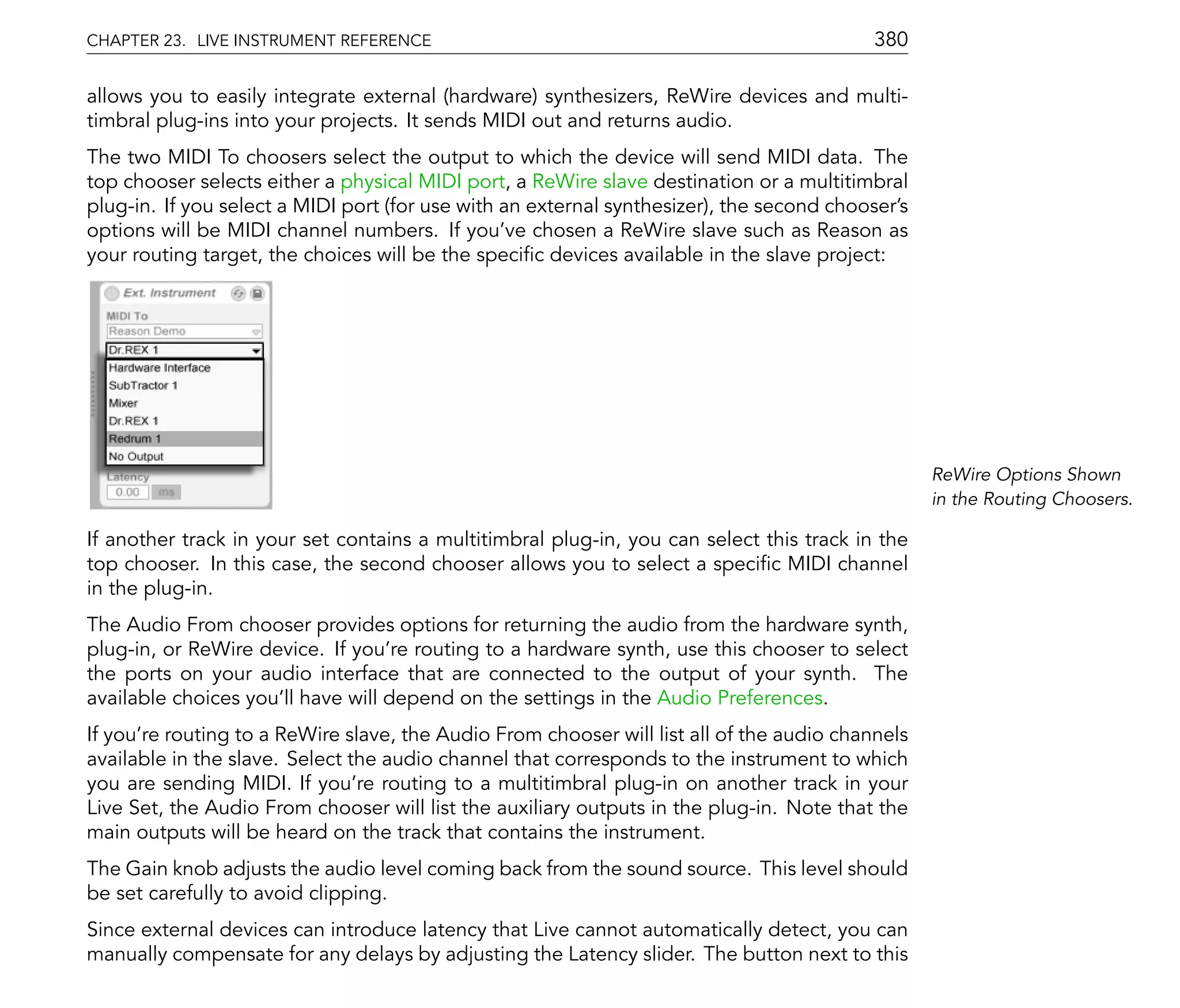 CHAPTER 23. LIVE INSTRUMENT REFERENCE                                                      380

allows you to easily integrate external (hardware) synthesizers, ReWire devices and multi-
timbral plug-ins into your projects. It sends MIDI out and returns audio.
The two MIDI To choosers select the output to which the device will send MIDI data. The
top chooser selects either a physical MIDI port, a ReWire slave destination or a multitimbral
plug-in. If you select a MIDI port (for use with an external synthesizer), the second chooser's
options will be MIDI channel numbers. If you've chosen a ReWire slave such as Reason as
your routing target, the choices will be the speci c devices available in the slave project:




                                                                                                  ReWire Options Shown
                                                                                                  in the Routing Choosers.

If another track in your set contains a multitimbral plug-in, you can select this track in the
top chooser. In this case, the second chooser allows you to select a speci c MIDI channel
in the plug-in.
The Audio From chooser provides options for returning the audio from the hardware synth,
plug-in, or ReWire device. If you're routing to a hardware synth, use this chooser to select
the ports on your audio interface that are connected to the output of your synth. The
available choices you'll have will depend on the settings in the Audio Preferences.
If you're routing to a ReWire slave, the Audio From chooser will list all of the audio channels
available in the slave. Select the audio channel that corresponds to the instrument to which
you are sending MIDI. If you're routing to a multitimbral plug-in on another track in your
Live Set, the Audio From chooser will list the auxiliary outputs in the plug-in. Note that the
main outputs will be heard on the track that contains the instrument.
The Gain knob adjusts the audio level coming back from the sound source. This level should
be set carefully to avoid clipping.
Since external devices can introduce latency that Live cannot automatically detect, you can
manually compensate for any delays by adjusting the Latency slider. The button next to this
 