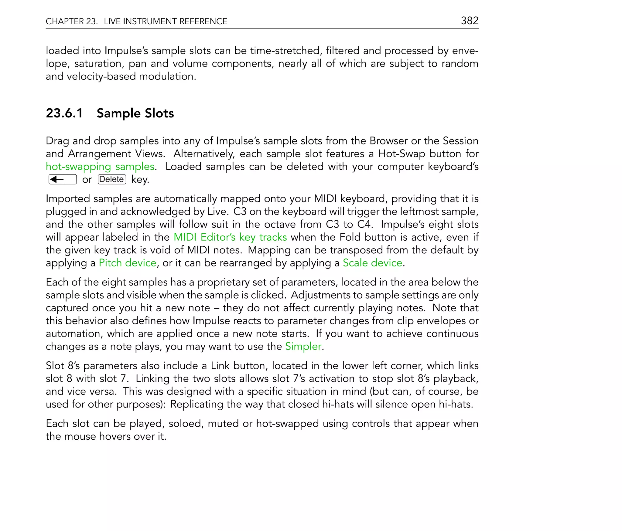 CHAPTER 23. LIVE INSTRUMENT REFERENCE                                                      382

loaded into Impulse's sample slots can be time-stretched, ltered and processed by enve-
lope, saturation, pan and volume components, nearly all of which are subject to random
and velocity-based modulation.


23.6.1 Sample Slots

Drag and drop samples into any of Impulse's sample slots from the Browser or the Session
and Arrangement Views. Alternatively, each sample slot features a Hot-Swap button for
hot-swapping samples. Loaded samples can be deleted with your computer keyboard's
       or Delete key.
Imported samples are automatically mapped onto your MIDI keyboard, providing that it is
plugged in and acknowledged by Live. C3 on the keyboard will trigger the leftmost sample,
and the other samples will follow suit in the octave from C3 to C4. Impulse's eight slots
will appear labeled in the MIDI Editor's key tracks when the Fold button is active, even if
the given key track is void of MIDI notes. Mapping can be transposed from the default by
applying a Pitch device, or it can be rearranged by applying a Scale device.
Each of the eight samples has a proprietary set of parameters, located in the area below the
sample slots and visible when the sample is clicked. Adjustments to sample settings are only
captured once you hit a new note they do not affect currently playing notes. Note that
this behavior also de nes how Impulse reacts to parameter changes from clip envelopes or
automation, which are applied once a new note starts. If you want to achieve continuous
changes as a note plays, you may want to use the Simpler.
Slot 8's parameters also include a Link button, located in the lower left corner, which links
slot 8 with slot 7. Linking the two slots allows slot 7's activation to stop slot 8's playback,
and vice versa. This was designed with a speci c situation in mind (but can, of course, be
used for other purposes): Replicating the way that closed hi-hats will silence open hi-hats.
Each slot can be played, soloed, muted or hot-swapped using controls that appear when
the mouse hovers over it.
 