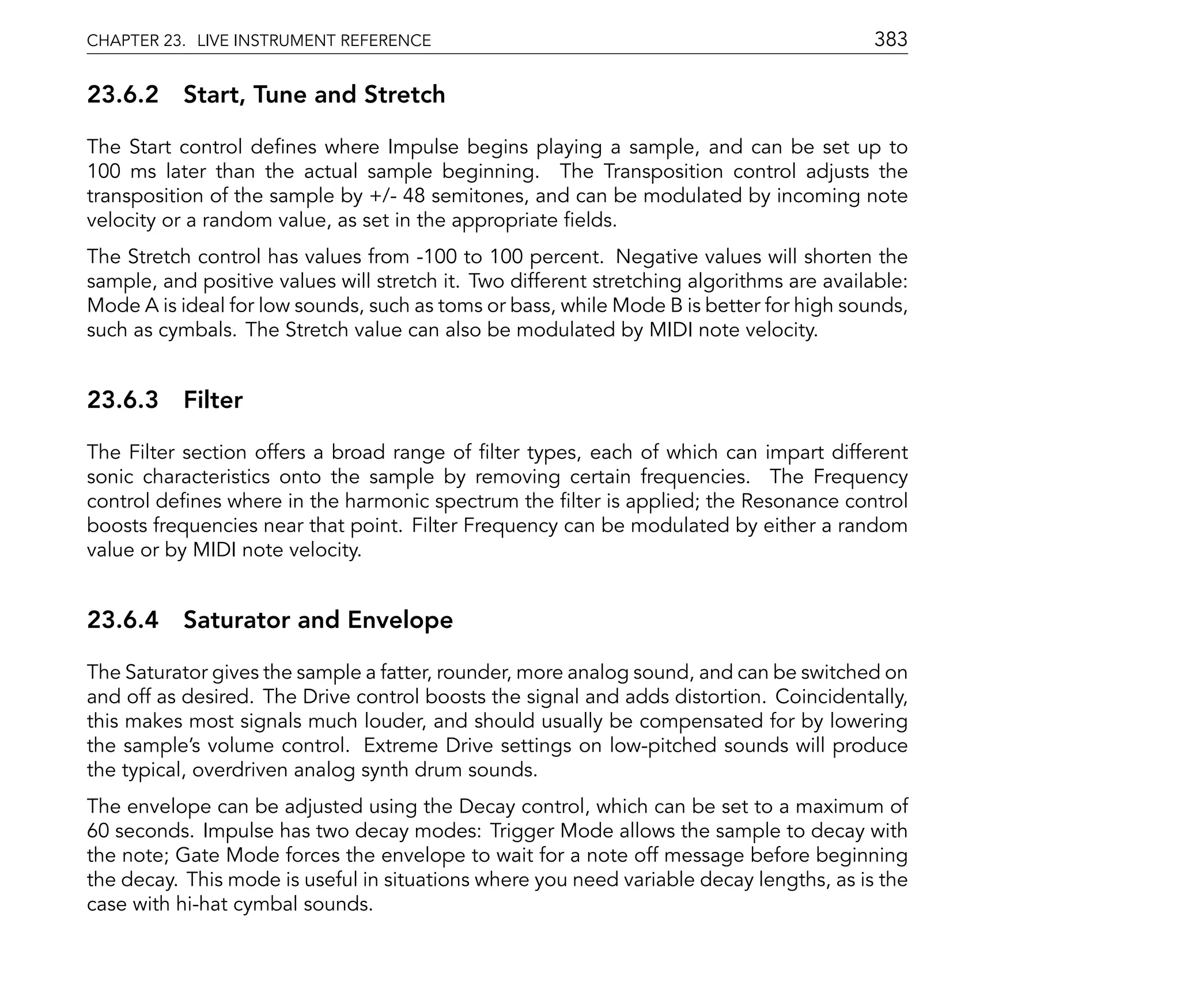 CHAPTER 23. LIVE INSTRUMENT REFERENCE                                                      383

23.6.2 Start, Tune and Stretch

The Start control de nes where Impulse begins playing a sample, and can be set up to
100 ms later than the actual sample beginning. The Transposition control adjusts the
transposition of the sample by +/- 48 semitones, and can be modulated by incoming note
velocity or a random value, as set in the appropriate elds.
The Stretch control has values from -100 to 100 percent. Negative values will shorten the
sample, and positive values will stretch it. Two different stretching algorithms are available:
Mode A is ideal for low sounds, such as toms or bass, while Mode B is better for high sounds,
such as cymbals. The Stretch value can also be modulated by MIDI note velocity.


23.6.3 Filter

The Filter section offers a broad range of lter types, each of which can impart different
sonic characteristics onto the sample by removing certain frequencies. The Frequency
control de nes where in the harmonic spectrum the lter is applied; the Resonance control
boosts frequencies near that point. Filter Frequency can be modulated by either a random
value or by MIDI note velocity.


23.6.4 Saturator and Envelope

The Saturator gives the sample a fatter, rounder, more analog sound, and can be switched on
and off as desired. The Drive control boosts the signal and adds distortion. Coincidentally,
this makes most signals much louder, and should usually be compensated for by lowering
the sample's volume control. Extreme Drive settings on low-pitched sounds will produce
the typical, overdriven analog synth drum sounds.
The envelope can be adjusted using the Decay control, which can be set to a maximum of
60 seconds. Impulse has two decay modes: Trigger Mode allows the sample to decay with
the note; Gate Mode forces the envelope to wait for a note off message before beginning
the decay. This mode is useful in situations where you need variable decay lengths, as is the
case with hi-hat cymbal sounds.
 