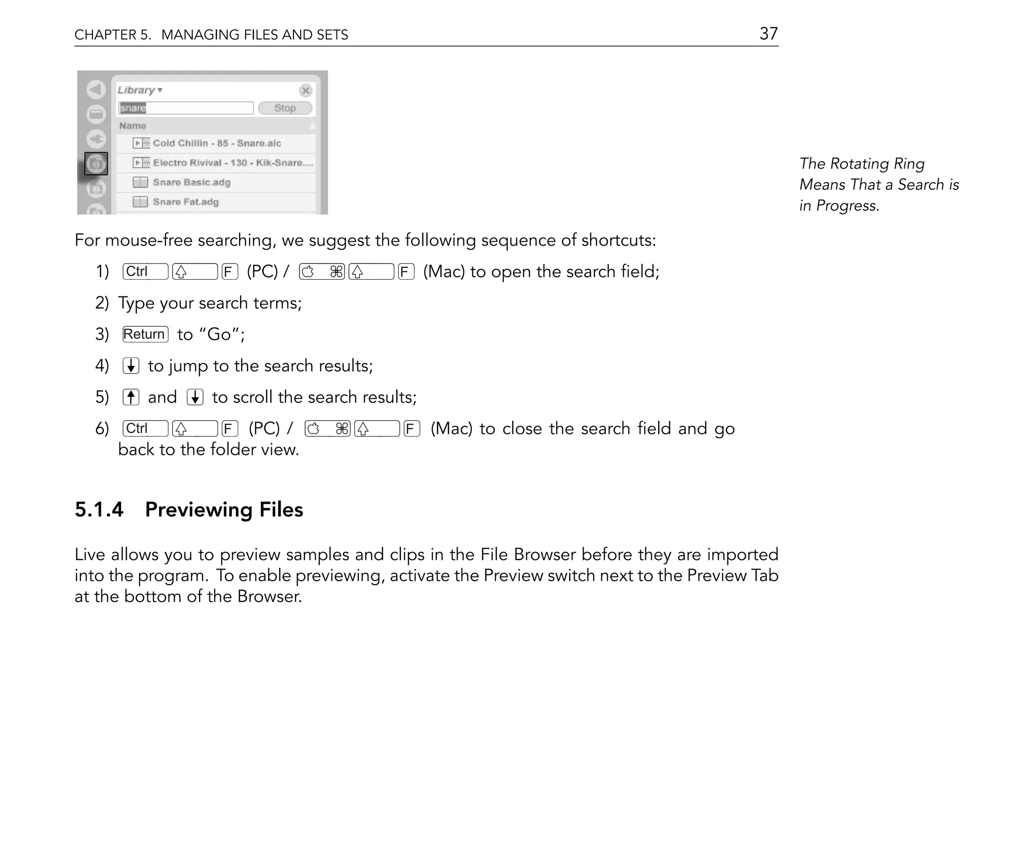 CHAPTER 5. MANAGING FILES AND SETS                                                            37




                                                                                                   The Rotating Ring
                                                                                                   Means That a Search is
                                                                                                   in Progress.

For mouse-free searching, we suggest the following sequence of shortcuts:
  1)    Ctrl             F   (PC) /              F     (Mac) to open the search eld;
  2) Type your search terms;
  3)   Return     to Go ;
  4)           to jump to the search results;
  5)           and     to scroll the search results;
  6)    Ctrl         F (PC) /                     F    (Mac) to close the search eld and go
       back to the folder view.


5.1.4 Previewing Files

Live allows you to preview samples and clips in the File Browser before they are imported
into the program. To enable previewing, activate the Preview switch next to the Preview Tab
at the bottom of the Browser.
 