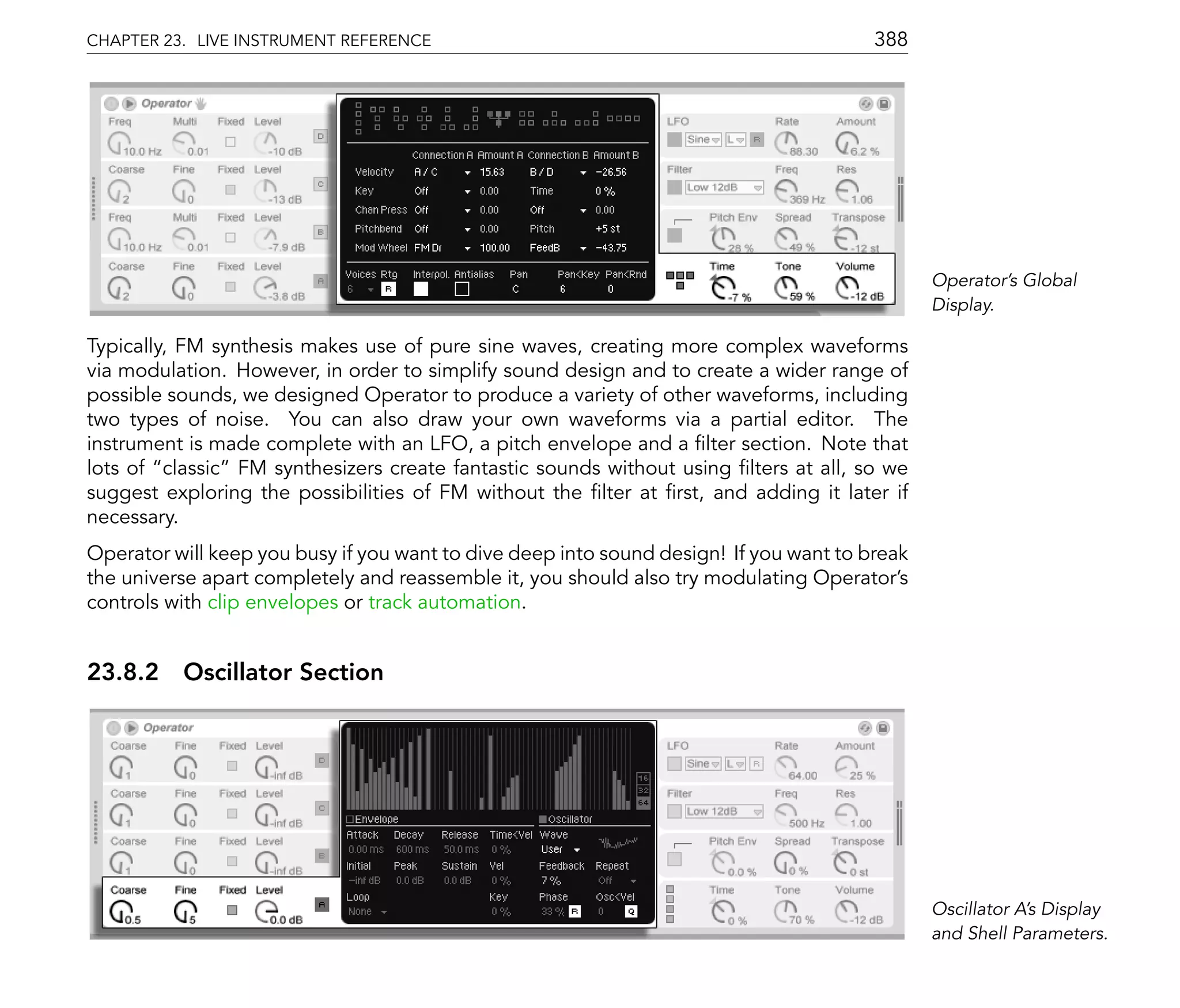 CHAPTER 23. LIVE INSTRUMENT REFERENCE                                                   388




                                                                                               Operator's Global
                                                                                               Display.

Typically, FM synthesis makes use of pure sine waves, creating more complex waveforms
via modulation. However, in order to simplify sound design and to create a wider range of
possible sounds, we designed Operator to produce a variety of other waveforms, including
two types of noise. You can also draw your own waveforms via a partial editor. The
instrument is made complete with an LFO, a pitch envelope and a lter section. Note that
lots of classic FM synthesizers create fantastic sounds without using lters at all, so we
suggest exploring the possibilities of FM without the lter at rst, and adding it later if
necessary.
Operator will keep you busy if you want to dive deep into sound design! If you want to break
the universe apart completely and reassemble it, you should also try modulating Operator's
controls with clip envelopes or track automation.


23.8.2 Oscillator Section




                                                                                               Oscillator A's Display
                                                                                               and Shell Parameters.
 