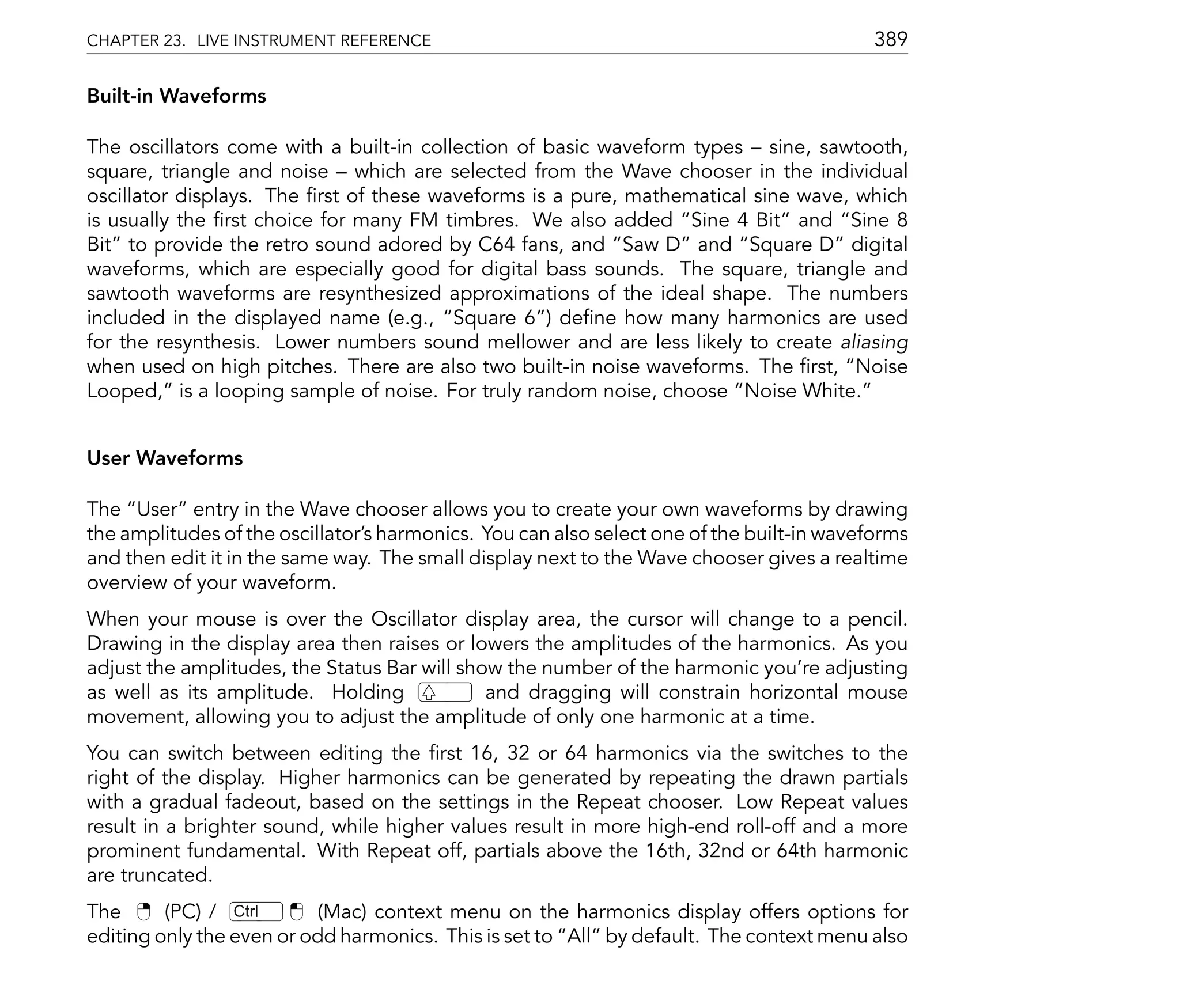 CHAPTER 23. LIVE INSTRUMENT REFERENCE                                                      389

Built-in Waveforms

The oscillators come with a built-in collection of basic waveform types sine, sawtooth,
square, triangle and noise which are selected from the Wave chooser in the individual
oscillator displays. The rst of these waveforms is a pure, mathematical sine wave, which
is usually the rst choice for many FM timbres. We also added Sine 4 Bit and Sine 8
Bit to provide the retro sound adored by C64 fans, and Saw D and Square D digital
waveforms, which are especially good for digital bass sounds. The square, triangle and
sawtooth waveforms are resynthesized approximations of the ideal shape. The numbers
included in the displayed name (e.g., Square 6 ) de ne how many harmonics are used
for the resynthesis. Lower numbers sound mellower and are less likely to create aliasing
when used on high pitches. There are also two built-in noise waveforms. The rst, Noise
Looped, is a looping sample of noise. For truly random noise, choose Noise White.


User Waveforms

The User entry in the Wave chooser allows you to create your own waveforms by drawing
the amplitudes of the oscillator's harmonics. You can also select one of the built-in waveforms
and then edit it in the same way. The small display next to the Wave chooser gives a realtime
overview of your waveform.
When your mouse is over the Oscillator display area, the cursor will change to a pencil.
Drawing in the display area then raises or lowers the amplitudes of the harmonics. As you
adjust the amplitudes, the Status Bar will show the number of the harmonic you're adjusting
as well as its amplitude. Holding             and dragging will constrain horizontal mouse
movement, allowing you to adjust the amplitude of only one harmonic at a time.
You can switch between editing the rst 16, 32 or 64 harmonics via the switches to the
right of the display. Higher harmonics can be generated by repeating the drawn partials
with a gradual fadeout, based on the settings in the Repeat chooser. Low Repeat values
result in a brighter sound, while higher values result in more high-end roll-off and a more
prominent fundamental. With Repeat off, partials above the 16th, 32nd or 64th harmonic
are truncated.
The      (PC) / Ctrl      (Mac) context menu on the harmonics display offers options for
editing only the even or odd harmonics. This is set to All by default. The context menu also
 
