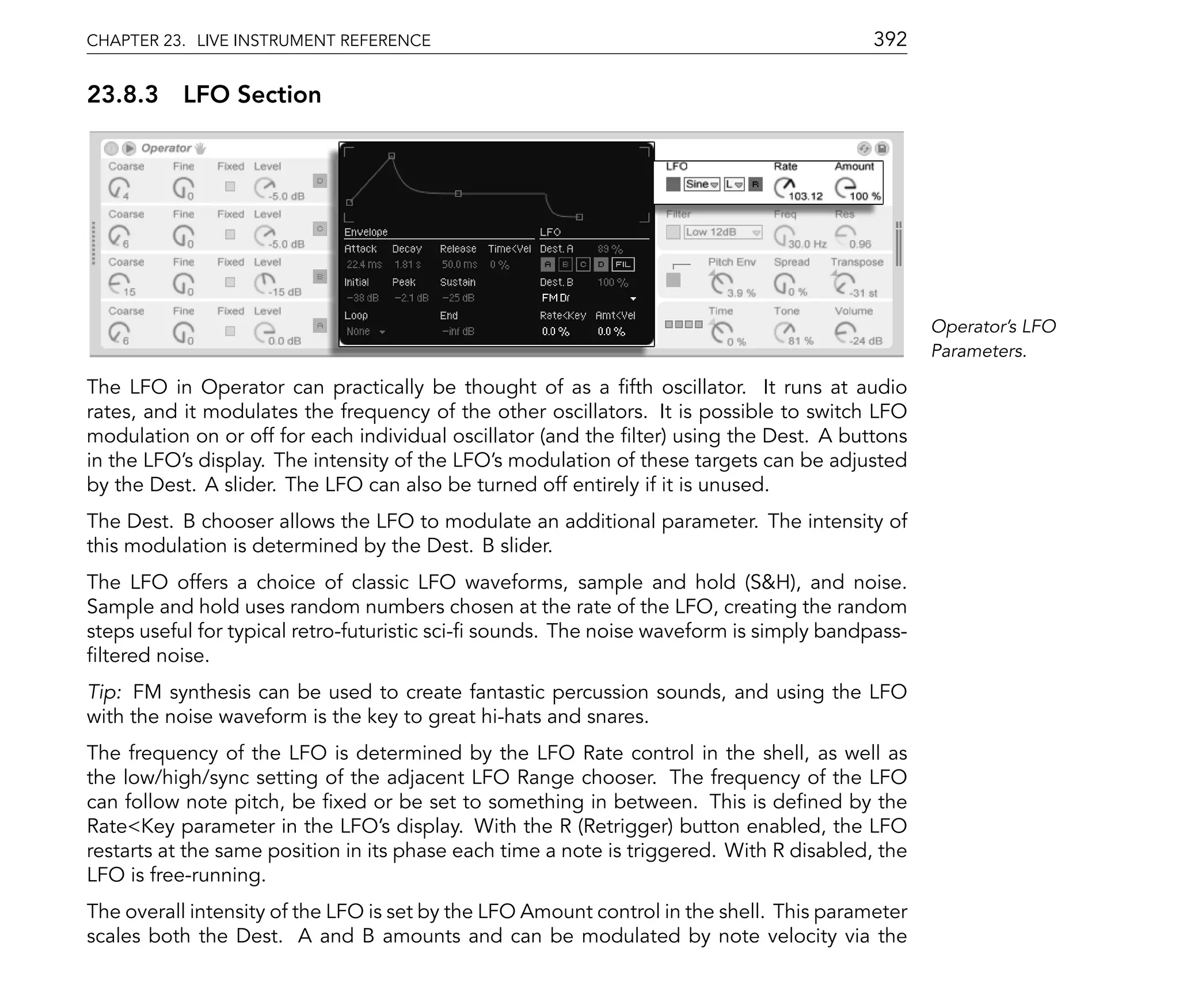 CHAPTER 23. LIVE INSTRUMENT REFERENCE                                                     392

23.8.3 LFO Section




                                                                                                 Operator's LFO
                                                                                                 Parameters.

The LFO in Operator can practically be thought of as a fth oscillator. It runs at audio
rates, and it modulates the frequency of the other oscillators. It is possible to switch LFO
modulation on or off for each individual oscillator (and the lter) using the Dest. A buttons
in the LFO's display. The intensity of the LFO's modulation of these targets can be adjusted
by the Dest. A slider. The LFO can also be turned off entirely if it is unused.
The Dest. B chooser allows the LFO to modulate an additional parameter. The intensity of
this modulation is determined by the Dest. B slider.
The LFO offers a choice of classic LFO waveforms, sample and hold (S&H), and noise.
Sample and hold uses random numbers chosen at the rate of the LFO, creating the random
steps useful for typical retro-futuristic sci- sounds. The noise waveform is simply bandpass-
 ltered noise.
Tip: FM synthesis can be used to create fantastic percussion sounds, and using the LFO
with the noise waveform is the key to great hi-hats and snares.
The frequency of the LFO is determined by the LFO Rate control in the shell, as well as
the low/high/sync setting of the adjacent LFO Range chooser. The frequency of the LFO
can follow note pitch, be xed or be set to something in between. This is de ned by the
Rate<Key parameter in the LFO's display. With the R (Retrigger) button enabled, the LFO
restarts at the same position in its phase each time a note is triggered. With R disabled, the
LFO is free-running.
The overall intensity of the LFO is set by the LFO Amount control in the shell. This parameter
scales both the Dest. A and B amounts and can be modulated by note velocity via the
 