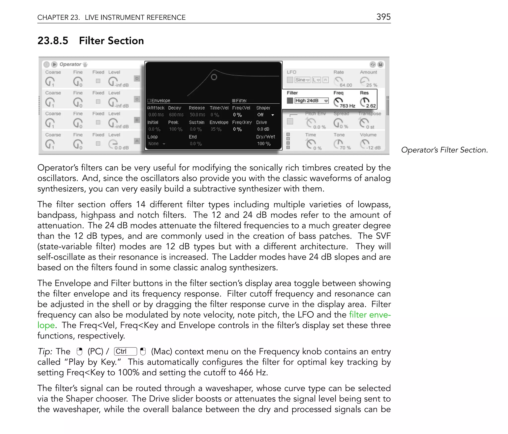 CHAPTER 23. LIVE INSTRUMENT REFERENCE                                                    395

23.8.5 Filter Section




                                                                                                Operator's Filter Section.

Operator's lters can be very useful for modifying the sonically rich timbres created by the
oscillators. And, since the oscillators also provide you with the classic waveforms of analog
synthesizers, you can very easily build a subtractive synthesizer with them.
The lter section offers 14 different lter types including multiple varieties of lowpass,
bandpass, highpass and notch lters. The 12 and 24 dB modes refer to the amount of
attenuation. The 24 dB modes attenuate the ltered frequencies to a much greater degree
than the 12 dB types, and are commonly used in the creation of bass patches. The SVF
(state-variable lter) modes are 12 dB types but with a different architecture. They will
self-oscillate as their resonance is increased. The Ladder modes have 24 dB slopes and are
based on the lters found in some classic analog synthesizers.
The Envelope and Filter buttons in the lter section's display area toggle between showing
the lter envelope and its frequency response. Filter cutoff frequency and resonance can
be adjusted in the shell or by dragging the lter response curve in the display area. Filter
frequency can also be modulated by note velocity, note pitch, the LFO and the lter enve-
lope. The Freq<Vel, Freq<Key and Envelope controls in the lter's display set these three
functions, respectively.
Tip: The     (PC) / Ctrl   (Mac) context menu on the Frequency knob contains an entry
called Play by Key. This automatically con gures the lter for optimal key tracking by
setting Freq<Key to 100% and setting the cutoff to 466 Hz.
The lter's signal can be routed through a waveshaper, whose curve type can be selected
via the Shaper chooser. The Drive slider boosts or attenuates the signal level being sent to
the waveshaper, while the overall balance between the dry and processed signals can be
 
