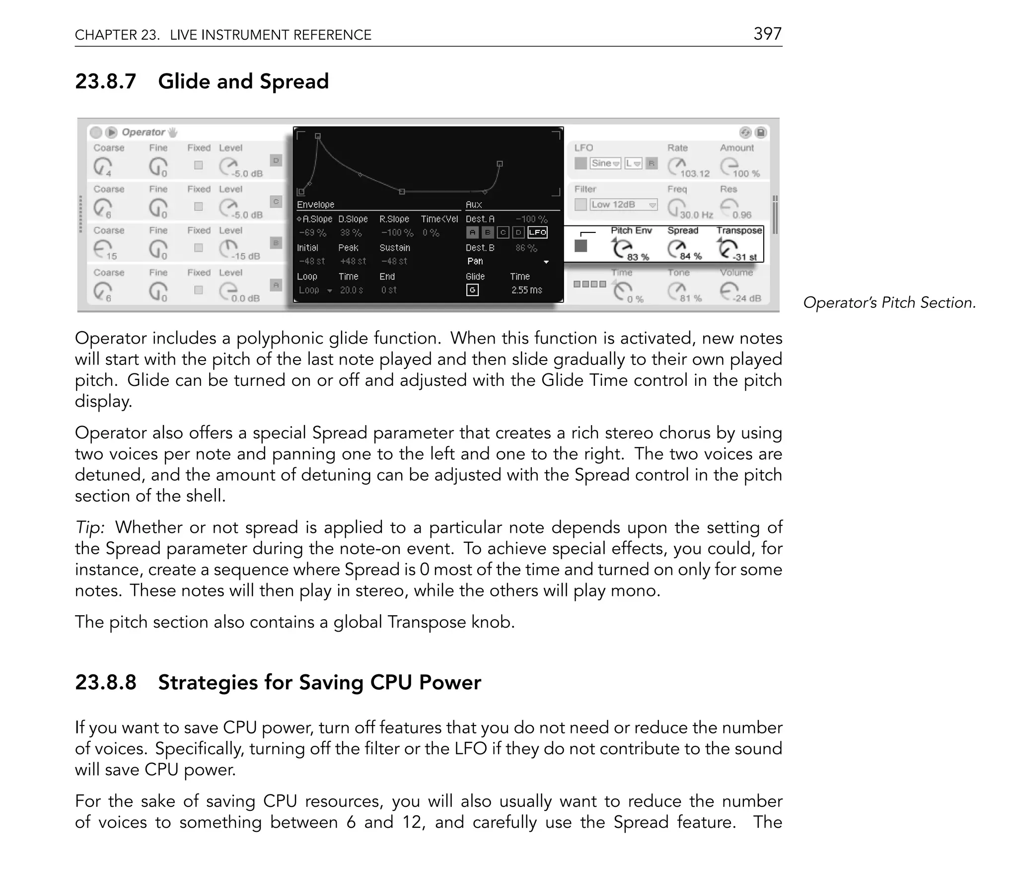 CHAPTER 23. LIVE INSTRUMENT REFERENCE                                                     397

23.8.7 Glide and Spread




                                                                                                 Operator's Pitch Section.

Operator includes a polyphonic glide function. When this function is activated, new notes
will start with the pitch of the last note played and then slide gradually to their own played
pitch. Glide can be turned on or off and adjusted with the Glide Time control in the pitch
display.
Operator also offers a special Spread parameter that creates a rich stereo chorus by using
two voices per note and panning one to the left and one to the right. The two voices are
detuned, and the amount of detuning can be adjusted with the Spread control in the pitch
section of the shell.
Tip: Whether or not spread is applied to a particular note depends upon the setting of
the Spread parameter during the note-on event. To achieve special effects, you could, for
instance, create a sequence where Spread is 0 most of the time and turned on only for some
notes. These notes will then play in stereo, while the others will play mono.
The pitch section also contains a global Transpose knob.


23.8.8 Strategies for Saving CPU Power

If you want to save CPU power, turn off features that you do not need or reduce the number
of voices. Speci cally, turning off the lter or the LFO if they do not contribute to the sound
will save CPU power.
For the sake of saving CPU resources, you will also usually want to reduce the number
of voices to something between 6 and 12, and carefully use the Spread feature. The
 