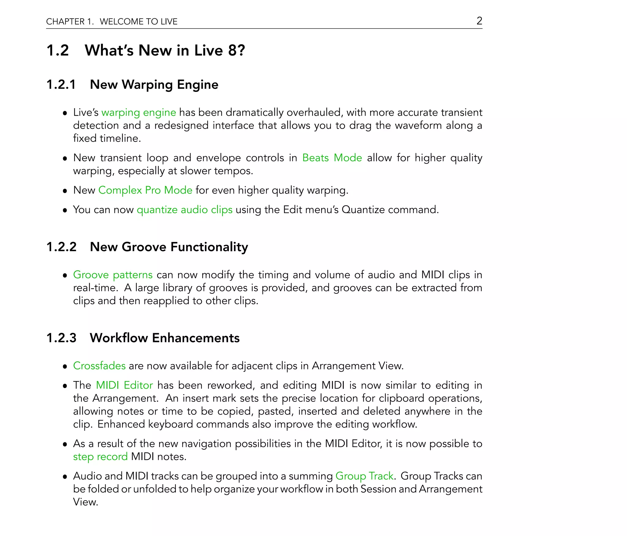 CHAPTER 1. WELCOME TO LIVE                                                                  2

1.2 What's New in Live 8?

1.2.1 New Warping Engine

   ˆ Live's warping engine has been dramatically overhauled, with more accurate transient
     detection and a redesigned interface that allows you to drag the waveform along a
      xed timeline.
   ˆ New transient loop and envelope controls in Beats Mode allow for higher quality
     warping, especially at slower tempos.
   ˆ New Complex Pro Mode for even higher quality warping.
   ˆ You can now quantize audio clips using the Edit menu's Quantize command.


1.2.2 New Groove Functionality

   ˆ Groove patterns can now modify the timing and volume of audio and MIDI clips in
     real-time. A large library of grooves is provided, and grooves can be extracted from
     clips and then reapplied to other clips.


1.2.3 Work ow Enhancements

   ˆ Crossfades are now available for adjacent clips in Arrangement View.
   ˆ The MIDI Editor has been reworked, and editing MIDI is now similar to editing in
     the Arrangement. An insert mark sets the precise location for clipboard operations,
     allowing notes or time to be copied, pasted, inserted and deleted anywhere in the
     clip. Enhanced keyboard commands also improve the editing work ow.
   ˆ As a result of the new navigation possibilities in the MIDI Editor, it is now possible to
     step record MIDI notes.
   ˆ Audio and MIDI tracks can be grouped into a summing Group Track. Group Tracks can
     be folded or unfolded to help organize your work ow in both Session and Arrangement
     View.
 