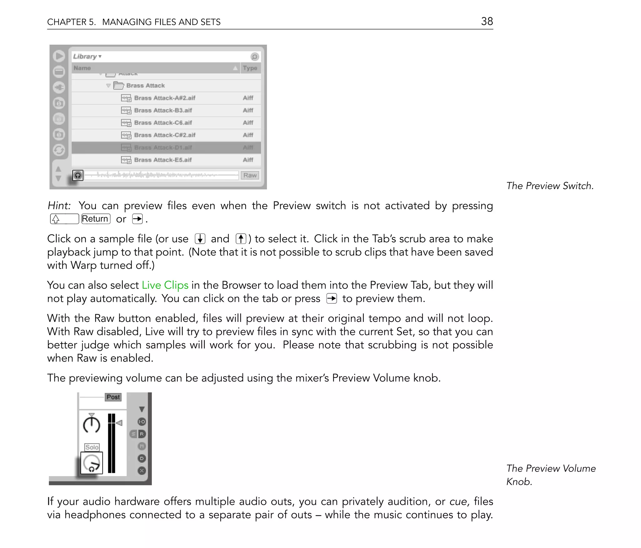 CHAPTER 5. MANAGING FILES AND SETS                                                           38




                                                                                                   The Preview Switch.

Hint: You can preview les even when the Preview switch is not activated by pressing
       Return or  .
Click on a sample le (or use     and       ) to select it. Click in the Tab's scrub area to make
playback jump to that point. (Note that it is not possible to scrub clips that have been saved
with Warp turned off.)
You can also select Live Clips in the Browser to load them into the Preview Tab, but they will
not play automatically. You can click on the tab or press     to preview them.
With the Raw button enabled, les will preview at their original tempo and will not loop.
With Raw disabled, Live will try to preview les in sync with the current Set, so that you can
better judge which samples will work for you. Please note that scrubbing is not possible
when Raw is enabled.
The previewing volume can be adjusted using the mixer's Preview Volume knob.




                                                                                                   The Preview Volume
                                                                                                   Knob.

If your audio hardware offers multiple audio outs, you can privately audition, or cue, les
via headphones connected to a separate pair of outs while the music continues to play.
 