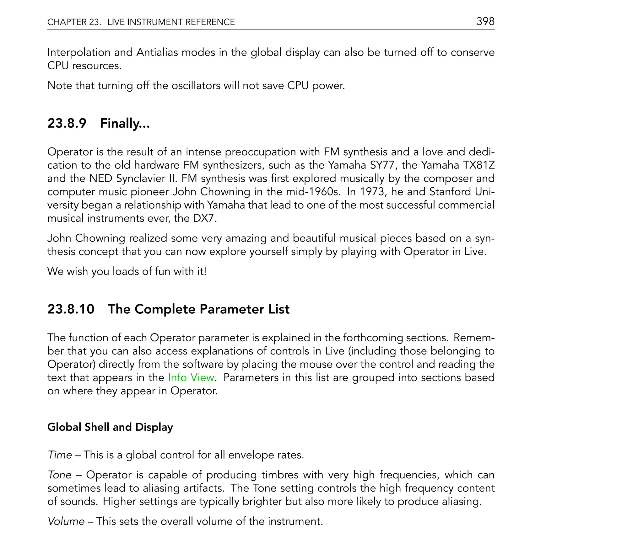 CHAPTER 23. LIVE INSTRUMENT REFERENCE                                                  398

Interpolation and Antialias modes in the global display can also be turned off to conserve
CPU resources.
Note that turning off the oscillators will not save CPU power.


23.8.9 Finally...

Operator is the result of an intense preoccupation with FM synthesis and a love and dedi-
cation to the old hardware FM synthesizers, such as the Yamaha SY77, the Yamaha TX81Z
and the NED Synclavier II. FM synthesis was rst explored musically by the composer and
computer music pioneer John Chowning in the mid-1960s. In 1973, he and Stanford Uni-
versity began a relationship with Yamaha that lead to one of the most successful commercial
musical instruments ever, the DX7.
John Chowning realized some very amazing and beautiful musical pieces based on a syn-
thesis concept that you can now explore yourself simply by playing with Operator in Live.
We wish you loads of fun with it!


23.8.10 The Complete Parameter List

The function of each Operator parameter is explained in the forthcoming sections. Remem-
ber that you can also access explanations of controls in Live (including those belonging to
Operator) directly from the software by placing the mouse over the control and reading the
text that appears in the Info View. Parameters in this list are grouped into sections based
on where they appear in Operator.


Global Shell and Display

Time   This is a global control for all envelope rates.
Tone Operator is capable of producing timbres with very high frequencies, which can
sometimes lead to aliasing artifacts. The Tone setting controls the high frequency content
of sounds. Higher settings are typically brighter but also more likely to produce aliasing.
Volume    This sets the overall volume of the instrument.
 