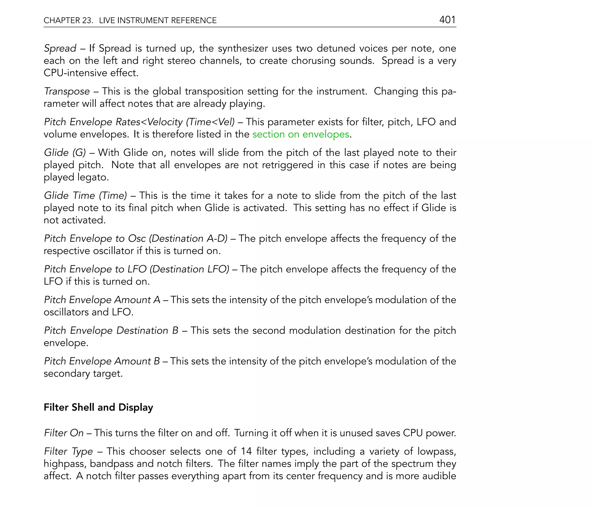 CHAPTER 23. LIVE INSTRUMENT REFERENCE                                                     401

Spread If Spread is turned up, the synthesizer uses two detuned voices per note, one
each on the left and right stereo channels, to create chorusing sounds. Spread is a very
CPU-intensive effect.
Transpose This is the global transposition setting for the instrument. Changing this pa-
rameter will affect notes that are already playing.
Pitch Envelope Rates<Velocity (Time<Vel) This parameter exists for lter, pitch, LFO and
volume envelopes. It is therefore listed in the section on envelopes.
Glide (G) With Glide on, notes will slide from the pitch of the last played note to their
played pitch. Note that all envelopes are not retriggered in this case if notes are being
played legato.
Glide Time (Time) This is the time it takes for a note to slide from the pitch of the last
played note to its nal pitch when Glide is activated. This setting has no effect if Glide is
not activated.
Pitch Envelope to Osc (Destination A-D)       The pitch envelope affects the frequency of the
respective oscillator if this is turned on.
Pitch Envelope to LFO (Destination LFO)       The pitch envelope affects the frequency of the
LFO if this is turned on.
Pitch Envelope Amount A      This sets the intensity of the pitch envelope's modulation of the
oscillators and LFO.
Pitch Envelope Destination B      This sets the second modulation destination for the pitch
envelope.
Pitch Envelope Amount B      This sets the intensity of the pitch envelope's modulation of the
secondary target.


Filter Shell and Display

Filter On   This turns the lter on and off. Turning it off when it is unused saves CPU power.
Filter Type This chooser selects one of 14 lter types, including a variety of lowpass,
highpass, bandpass and notch lters. The lter names imply the part of the spectrum they
affect. A notch lter passes everything apart from its center frequency and is more audible
 