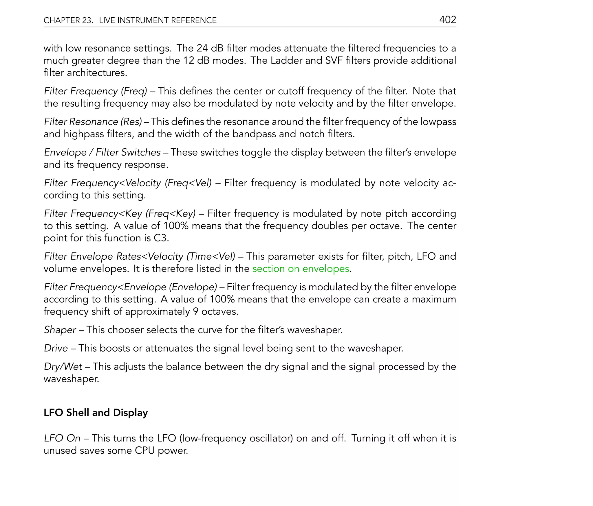 CHAPTER 23. LIVE INSTRUMENT REFERENCE                                                  402

with low resonance settings. The 24 dB lter modes attenuate the ltered frequencies to a
much greater degree than the 12 dB modes. The Ladder and SVF lters provide additional
 lter architectures.
Filter Frequency (Freq) This de nes the center or cutoff frequency of the lter. Note that
the resulting frequency may also be modulated by note velocity and by the lter envelope.
Filter Resonance (Res) This de nes the resonance around the lter frequency of the lowpass
and highpass lters, and the width of the bandpass and notch lters.
Envelope / Filter Switches These switches toggle the display between the lter's envelope
and its frequency response.
Filter Frequency<Velocity (Freq<Vel)     Filter frequency is modulated by note velocity ac-
cording to this setting.
Filter Frequency<Key (Freq<Key) Filter frequency is modulated by note pitch according
to this setting. A value of 100% means that the frequency doubles per octave. The center
point for this function is C3.
Filter Envelope Rates<Velocity (Time<Vel) This parameter exists for lter, pitch, LFO and
volume envelopes. It is therefore listed in the section on envelopes.
Filter Frequency<Envelope (Envelope) Filter frequency is modulated by the lter envelope
according to this setting. A value of 100% means that the envelope can create a maximum
frequency shift of approximately 9 octaves.
Shaper    This chooser selects the curve for the lter's waveshaper.
Drive    This boosts or attenuates the signal level being sent to the waveshaper.
Dry/Wet This adjusts the balance between the dry signal and the signal processed by the
waveshaper.


LFO Shell and Display

LFO On This turns the LFO (low-frequency oscillator) on and off. Turning it off when it is
unused saves some CPU power.
 