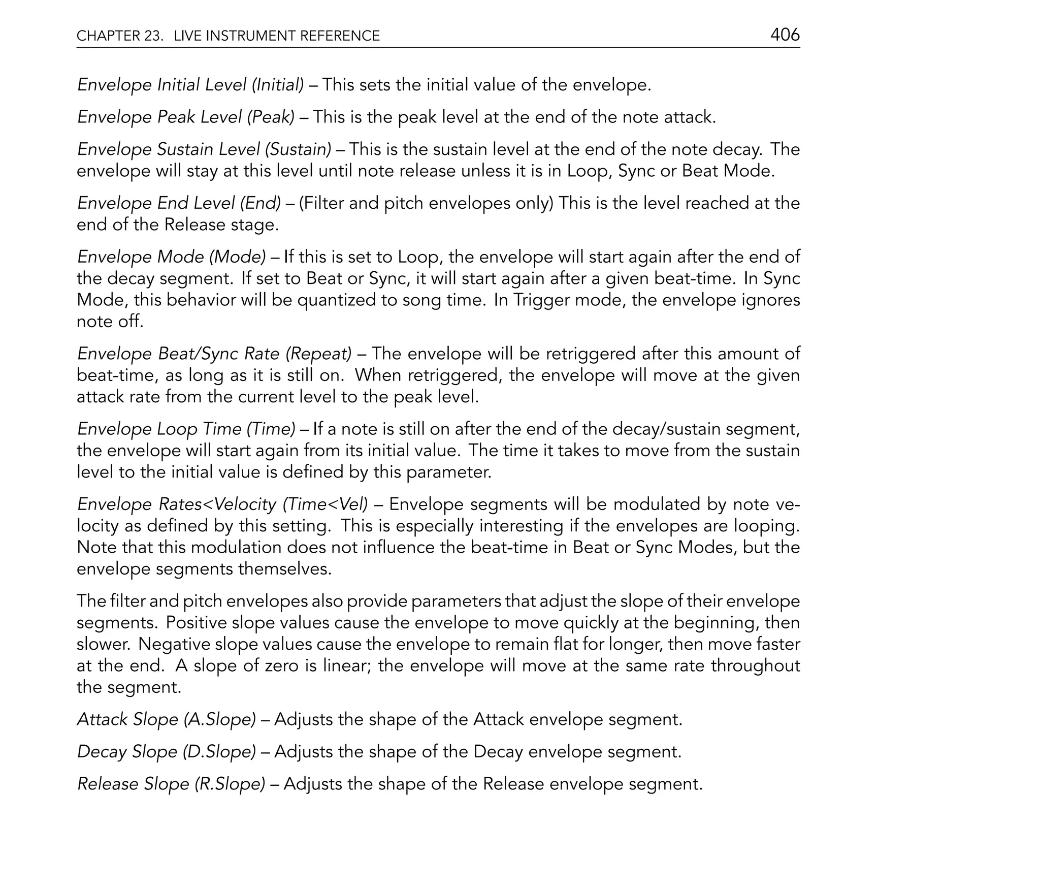 CHAPTER 23. LIVE INSTRUMENT REFERENCE                                                        406

Envelope Initial Level (Initial)    This sets the initial value of the envelope.
Envelope Peak Level (Peak)         This is the peak level at the end of the note attack.
Envelope Sustain Level (Sustain) This is the sustain level at the end of the note decay. The
envelope will stay at this level until note release unless it is in Loop, Sync or Beat Mode.
Envelope End Level (End)       (Filter and pitch envelopes only) This is the level reached at the
end of the Release stage.
Envelope Mode (Mode) If this is set to Loop, the envelope will start again after the end of
the decay segment. If set to Beat or Sync, it will start again after a given beat-time. In Sync
Mode, this behavior will be quantized to song time. In Trigger mode, the envelope ignores
note off.
Envelope Beat/Sync Rate (Repeat) The envelope will be retriggered after this amount of
beat-time, as long as it is still on. When retriggered, the envelope will move at the given
attack rate from the current level to the peak level.
Envelope Loop Time (Time) If a note is still on after the end of the decay/sustain segment,
the envelope will start again from its initial value. The time it takes to move from the sustain
level to the initial value is de ned by this parameter.
Envelope Rates<Velocity (Time<Vel) Envelope segments will be modulated by note ve-
locity as de ned by this setting. This is especially interesting if the envelopes are looping.
Note that this modulation does not in uence the beat-time in Beat or Sync Modes, but the
envelope segments themselves.
The lter and pitch envelopes also provide parameters that adjust the slope of their envelope
segments. Positive slope values cause the envelope to move quickly at the beginning, then
slower. Negative slope values cause the envelope to remain at for longer, then move faster
at the end. A slope of zero is linear; the envelope will move at the same rate throughout
the segment.
Attack Slope (A.Slope)     Adjusts the shape of the Attack envelope segment.
Decay Slope (D.Slope)      Adjusts the shape of the Decay envelope segment.
Release Slope (R.Slope)      Adjusts the shape of the Release envelope segment.
 