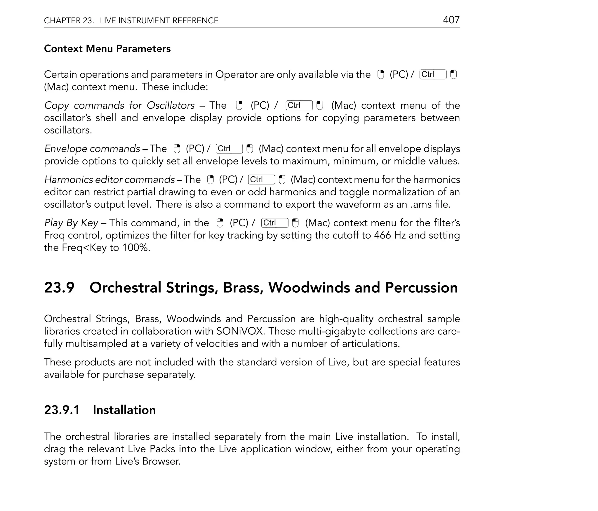 CHAPTER 23. LIVE INSTRUMENT REFERENCE                                                         407

Context Menu Parameters

Certain operations and parameters in Operator are only available via the      (PC) /   Ctrl
(Mac) context menu. These include:
Copy commands for Oscillators The            (PC) / Ctrl      (Mac) context menu of the
oscillator's shell and envelope display provide options for copying parameters between
oscillators.
Envelope commands The           (PC) / Ctrl     (Mac) context menu for all envelope displays
provide options to quickly set all envelope levels to maximum, minimum, or middle values.
Harmonics editor commands The             (PC) / Ctrl  (Mac) context menu for the harmonics
editor can restrict partial drawing to even or odd harmonics and toggle normalization of an
oscillator's output level. There is also a command to export the waveform as an .ams le.
Play By Key This command, in the          (PC) / Ctrl      (Mac) context menu for the lter's
Freq control, optimizes the lter for key tracking by setting the cutoff to 466 Hz and setting
the Freq<Key to 100%.



23.9      Orchestral Strings, Brass, Woodwinds and Percussion
Orchestral Strings, Brass, Woodwinds and Percussion are high-quality orchestral sample
libraries created in collaboration with SONiVOX. These multi-gigabyte collections are care-
fully multisampled at a variety of velocities and with a number of articulations.
These products are not included with the standard version of Live, but are special features
available for purchase separately.


23.9.1 Installation

The orchestral libraries are installed separately from the main Live installation. To install,
drag the relevant Live Packs into the Live application window, either from your operating
system or from Live's Browser.
 