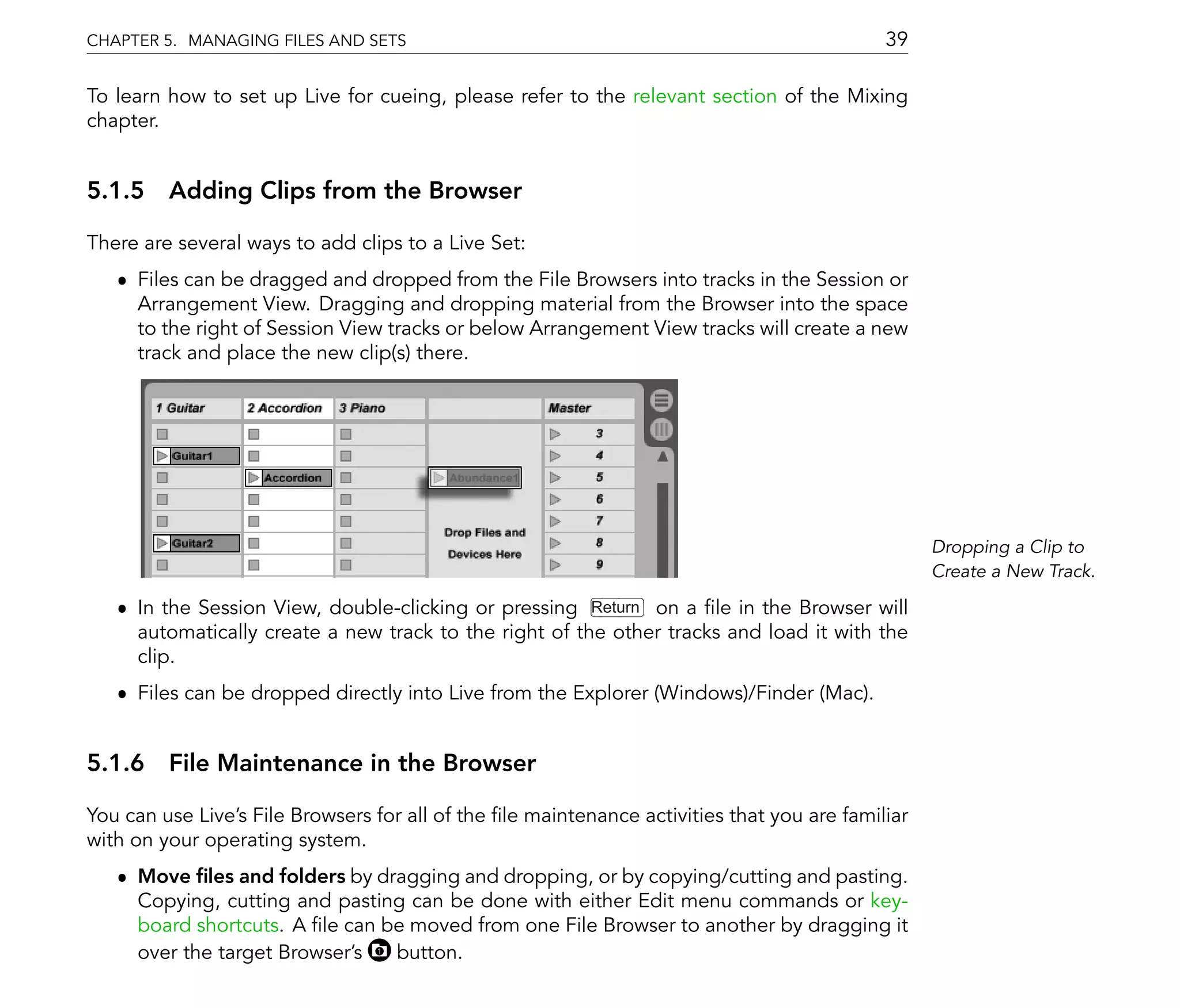 CHAPTER 5. MANAGING FILES AND SETS                                                          39

To learn how to set up Live for cueing, please refer to the relevant section of the Mixing
chapter.


5.1.5 Adding Clips from the Browser

There are several ways to add clips to a Live Set:
   ˆ Files can be dragged and dropped from the File Browsers into tracks in the Session or
     Arrangement View. Dragging and dropping material from the Browser into the space
     to the right of Session View tracks or below Arrangement View tracks will create a new
     track and place the new clip(s) there.




                                                                                                  Dropping a Clip to
                                                                                                  Create a New Track.

   ˆ In the Session View, double-clicking or pressing Return on a le in the Browser will
     automatically create a new track to the right of the other tracks and load it with the
     clip.
   ˆ Files can be dropped directly into Live from the Explorer (Windows)/Finder (Mac).


5.1.6 File Maintenance in the Browser

You can use Live's File Browsers for all of the le maintenance activities that you are familiar
with on your operating system.
   ˆ Move les and folders by dragging and dropping, or by copying/cutting and pasting.
     Copying, cutting and pasting can be done with either Edit menu commands or key-
     board shortcuts. A le can be moved from one File Browser to another by dragging it
     over the target Browser's  button.
 