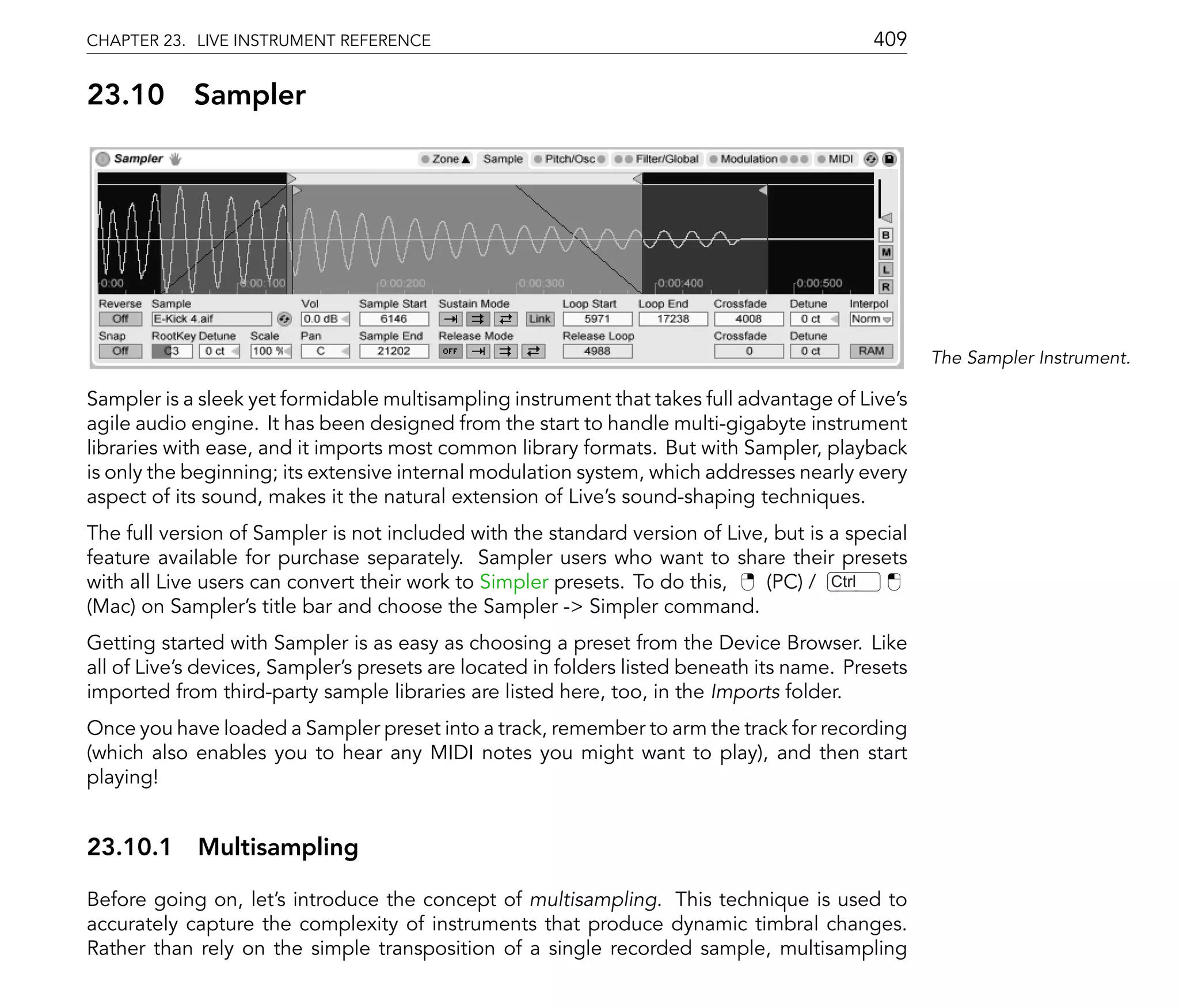 CHAPTER 23. LIVE INSTRUMENT REFERENCE                                                       409

23.10       Sampler




                                                                                                   The Sampler Instrument.

Sampler is a sleek yet formidable multisampling instrument that takes full advantage of Live's
agile audio engine. It has been designed from the start to handle multi-gigabyte instrument
libraries with ease, and it imports most common library formats. But with Sampler, playback
is only the beginning; its extensive internal modulation system, which addresses nearly every
aspect of its sound, makes it the natural extension of Live's sound-shaping techniques.
The full version of Sampler is not included with the standard version of Live, but is a special
feature available for purchase separately. Sampler users who want to share their presets
with all Live users can convert their work to Simpler presets. To do this,    (PC) / Ctrl
(Mac) on Sampler's title bar and choose the Sampler -> Simpler command.
Getting started with Sampler is as easy as choosing a preset from the Device Browser. Like
all of Live's devices, Sampler's presets are located in folders listed beneath its name. Presets
imported from third-party sample libraries are listed here, too, in the Imports folder.
Once you have loaded a Sampler preset into a track, remember to arm the track for recording
(which also enables you to hear any MIDI notes you might want to play), and then start
playing!


23.10.1 Multisampling

Before going on, let's introduce the concept of multisampling. This technique is used to
accurately capture the complexity of instruments that produce dynamic timbral changes.
Rather than rely on the simple transposition of a single recorded sample, multisampling
 