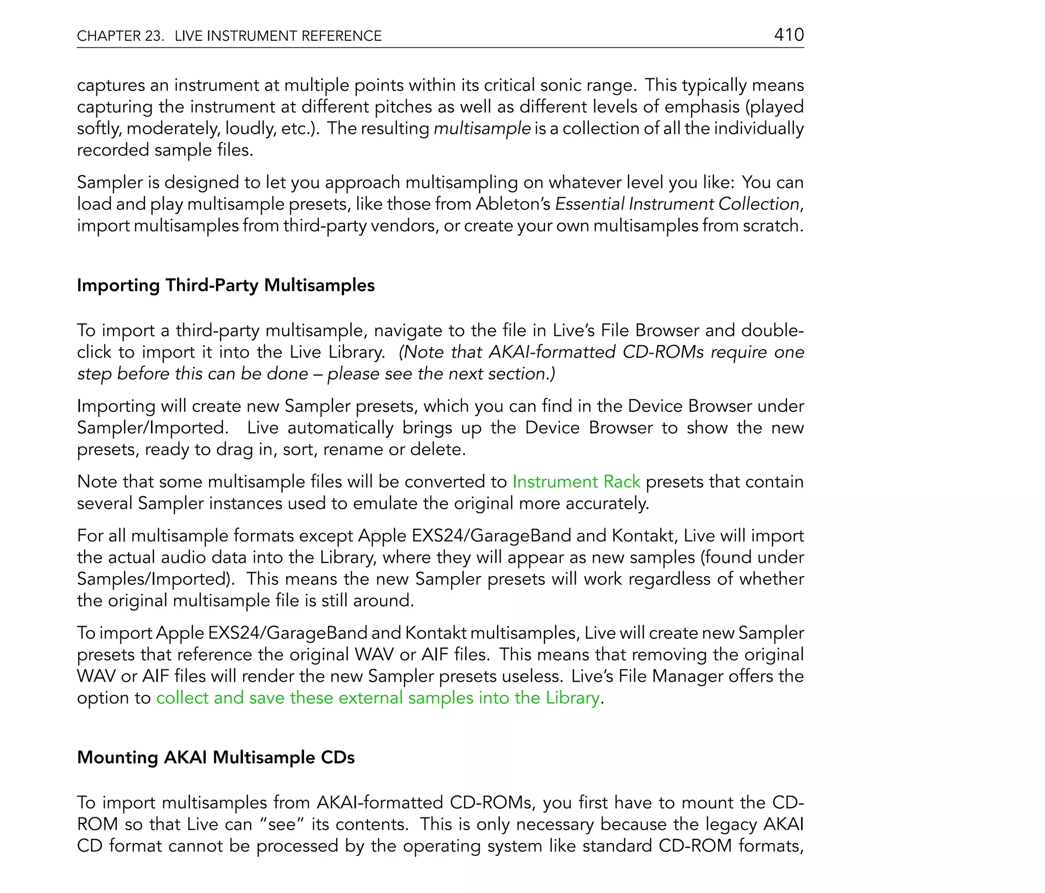 CHAPTER 23. LIVE INSTRUMENT REFERENCE                                                          410

captures an instrument at multiple points within its critical sonic range. This typically means
capturing the instrument at different pitches as well as different levels of emphasis (played
softly, moderately, loudly, etc.). The resulting multisample is a collection of all the individually
recorded sample les.
Sampler is designed to let you approach multisampling on whatever level you like: You can
load and play multisample presets, like those from Ableton's Essential Instrument Collection,
import multisamples from third-party vendors, or create your own multisamples from scratch.


Importing Third-Party Multisamples

To import a third-party multisample, navigate to the le in Live's File Browser and double-
click to import it into the Live Library. (Note that AKAI-formatted CD-ROMs require one
step before this can be done please see the next section.)
Importing will create new Sampler presets, which you can nd in the Device Browser under
Sampler/Imported. Live automatically brings up the Device Browser to show the new
presets, ready to drag in, sort, rename or delete.
Note that some multisample les will be converted to Instrument Rack presets that contain
several Sampler instances used to emulate the original more accurately.
For all multisample formats except Apple EXS24/GarageBand and Kontakt, Live will import
the actual audio data into the Library, where they will appear as new samples (found under
Samples/Imported). This means the new Sampler presets will work regardless of whether
the original multisample le is still around.
To import Apple EXS24/GarageBand and Kontakt multisamples, Live will create new Sampler
presets that reference the original WAV or AIF les. This means that removing the original
WAV or AIF les will render the new Sampler presets useless. Live's File Manager offers the
option to collect and save these external samples into the Library.


Mounting AKAI Multisample CDs

To import multisamples from AKAI-formatted CD-ROMs, you rst have to mount the CD-
ROM so that Live can see its contents. This is only necessary because the legacy AKAI
CD format cannot be processed by the operating system like standard CD-ROM formats,
 
