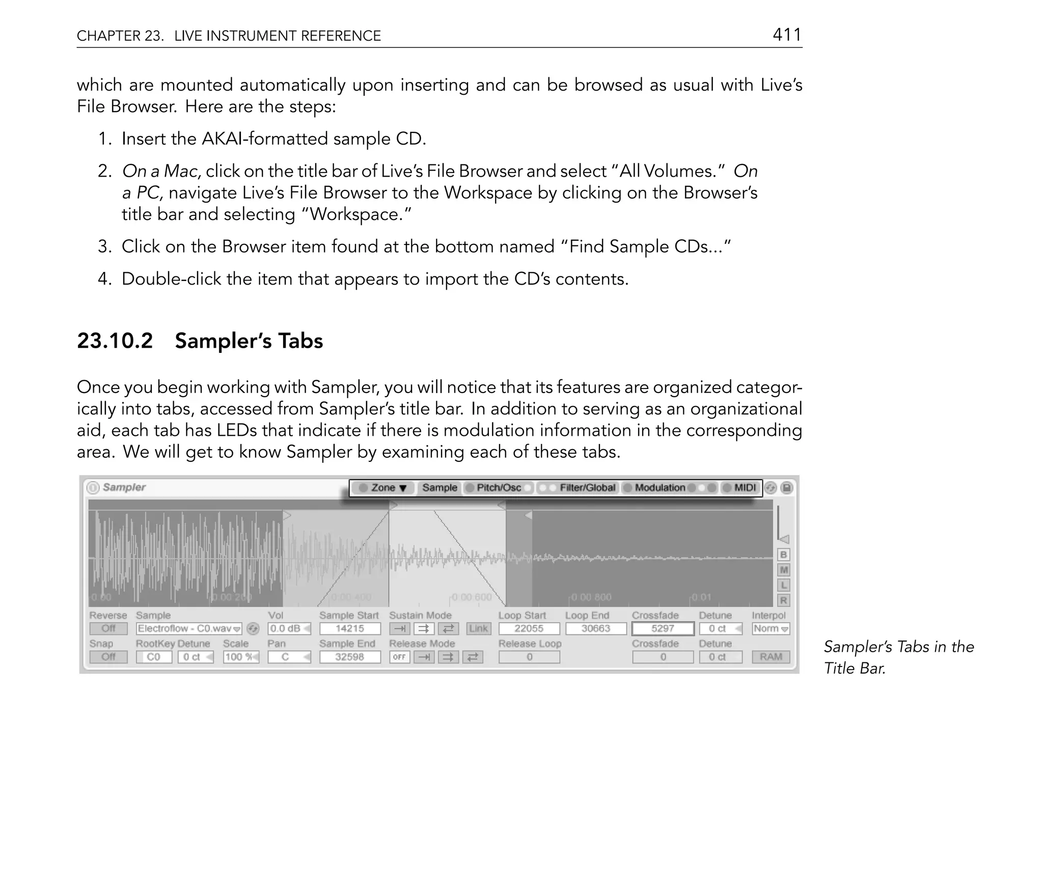 CHAPTER 23. LIVE INSTRUMENT REFERENCE                                                       411

which are mounted automatically upon inserting and can be browsed as usual with Live's
File Browser. Here are the steps:
  1. Insert the AKAI-formatted sample CD.
  2. On a Mac, click on the title bar of Live's File Browser and select All Volumes. On
     a PC, navigate Live's File Browser to the Workspace by clicking on the Browser's
     title bar and selecting Workspace.
  3. Click on the Browser item found at the bottom named Find Sample CDs...
  4. Double-click the item that appears to import the CD's contents.


23.10.2 Sampler's Tabs

Once you begin working with Sampler, you will notice that its features are organized categor-
ically into tabs, accessed from Sampler's title bar. In addition to serving as an organizational
aid, each tab has LEDs that indicate if there is modulation information in the corresponding
area. We will get to know Sampler by examining each of these tabs.




                                                                                                   Sampler's Tabs in the
                                                                                                   Title Bar.
 