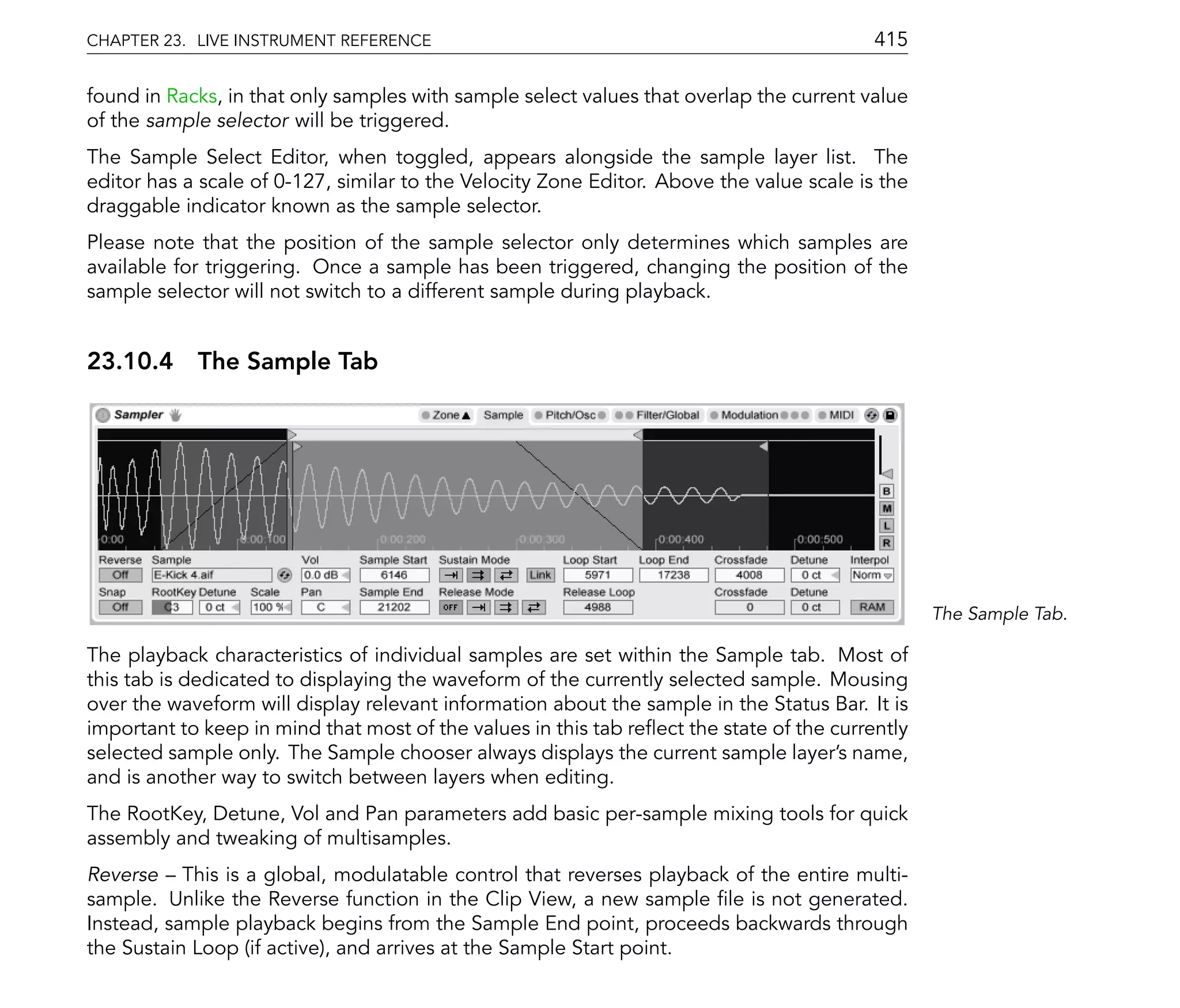 CHAPTER 23. LIVE INSTRUMENT REFERENCE                                                      415

found in Racks, in that only samples with sample select values that overlap the current value
of the sample selector will be triggered.
The Sample Select Editor, when toggled, appears alongside the sample layer list. The
editor has a scale of 0-127, similar to the Velocity Zone Editor. Above the value scale is the
draggable indicator known as the sample selector.
Please note that the position of the sample selector only determines which samples are
available for triggering. Once a sample has been triggered, changing the position of the
sample selector will not switch to a different sample during playback.


23.10.4 The Sample Tab




                                                                                                  The Sample Tab.

The playback characteristics of individual samples are set within the Sample tab. Most of
this tab is dedicated to displaying the waveform of the currently selected sample. Mousing
over the waveform will display relevant information about the sample in the Status Bar. It is
important to keep in mind that most of the values in this tab re ect the state of the currently
selected sample only. The Sample chooser always displays the current sample layer's name,
and is another way to switch between layers when editing.
The RootKey, Detune, Vol and Pan parameters add basic per-sample mixing tools for quick
assembly and tweaking of multisamples.
Reverse This is a global, modulatable control that reverses playback of the entire multi-
sample. Unlike the Reverse function in the Clip View, a new sample le is not generated.
Instead, sample playback begins from the Sample End point, proceeds backwards through
the Sustain Loop (if active), and arrives at the Sample Start point.
 