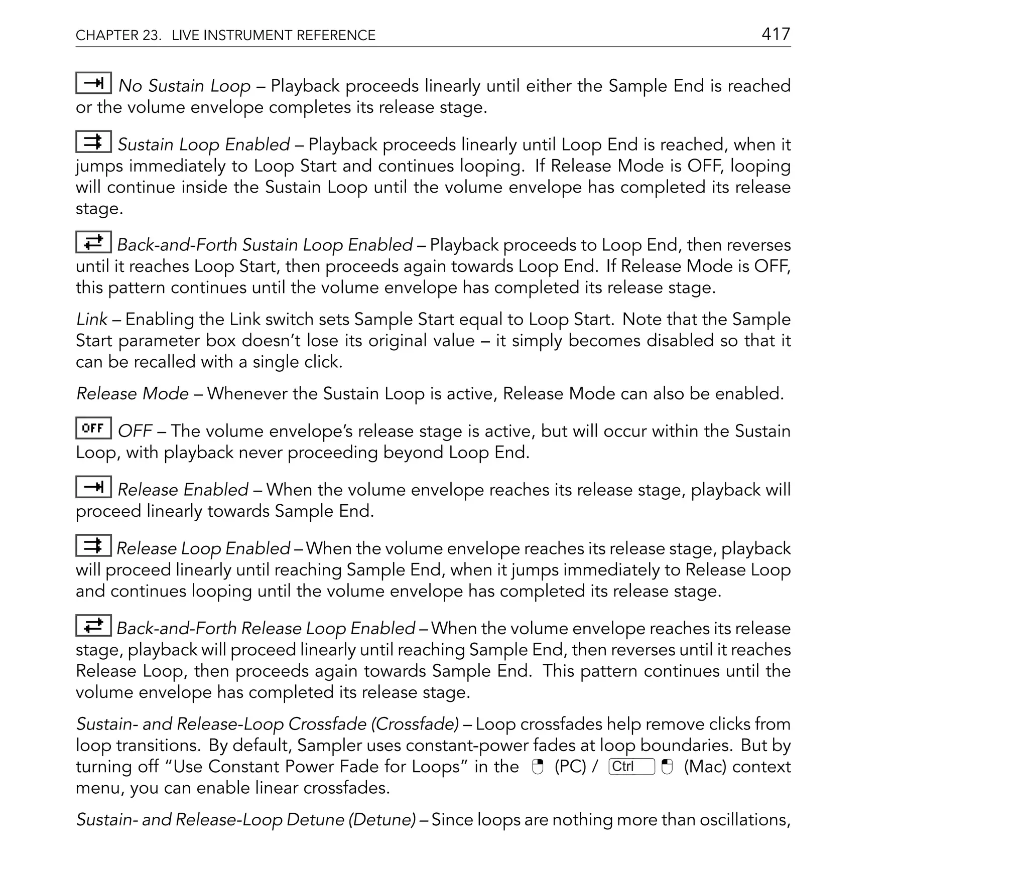 CHAPTER 23. LIVE INSTRUMENT REFERENCE                                                      417

      No Sustain Loop Playback proceeds linearly until either the Sample End is reached
or the volume envelope completes its release stage.

      Sustain Loop Enabled Playback proceeds linearly until Loop End is reached, when it
jumps immediately to Loop Start and continues looping. If Release Mode is OFF, looping
will continue inside the Sustain Loop until the volume envelope has completed its release
stage.

      Back-and-Forth Sustain Loop Enabled Playback proceeds to Loop End, then reverses
until it reaches Loop Start, then proceeds again towards Loop End. If Release Mode is OFF,
this pattern continues until the volume envelope has completed its release stage.
Link Enabling the Link switch sets Sample Start equal to Loop Start. Note that the Sample
Start parameter box doesn't lose its original value it simply becomes disabled so that it
can be recalled with a single click.
Release Mode     Whenever the Sustain Loop is active, Release Mode can also be enabled.

    OFF The volume envelope's release stage is active, but will occur within the Sustain
Loop, with playback never proceeding beyond Loop End.

     Release Enabled When the volume envelope reaches its release stage, playback will
proceed linearly towards Sample End.

      Release Loop Enabled When the volume envelope reaches its release stage, playback
will proceed linearly until reaching Sample End, when it jumps immediately to Release Loop
and continues looping until the volume envelope has completed its release stage.

     Back-and-Forth Release Loop Enabled When the volume envelope reaches its release
stage, playback will proceed linearly until reaching Sample End, then reverses until it reaches
Release Loop, then proceeds again towards Sample End. This pattern continues until the
volume envelope has completed its release stage.
Sustain- and Release-Loop Crossfade (Crossfade) Loop crossfades help remove clicks from
loop transitions. By default, Sampler uses constant-power fades at loop boundaries. But by
turning off Use Constant Power Fade for Loops in the         (PC) / Ctrl    (Mac) context
menu, you can enable linear crossfades.
Sustain- and Release-Loop Detune (Detune) Since loops are nothing more than oscillations,
 