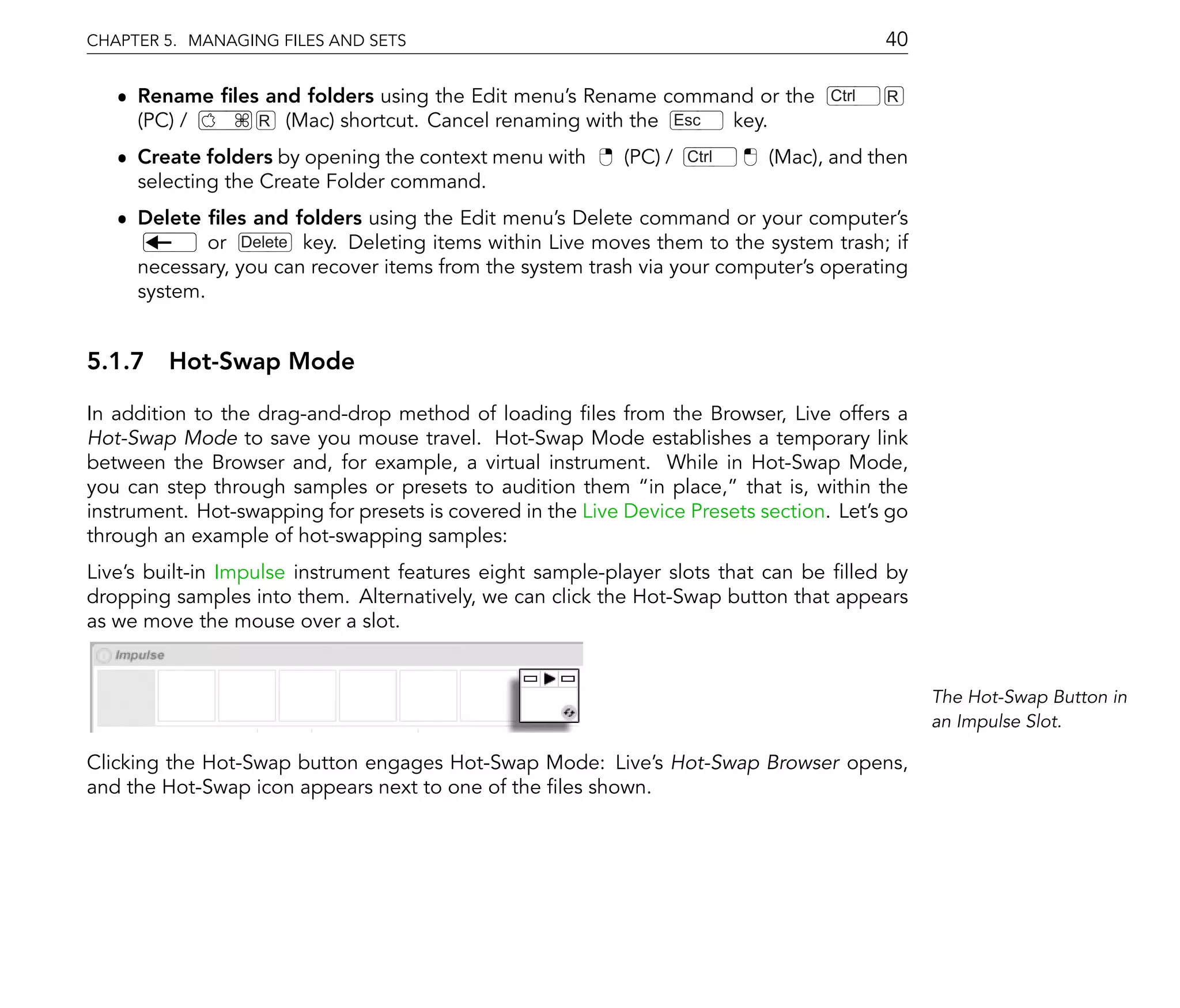 CHAPTER 5. MANAGING FILES AND SETS                                                        40

   ˆ Rename les and folders using the Edit menu's Rename command or the            Ctrl   R
     (PC) /    R (Mac) shortcut. Cancel renaming with the Esc key.
   ˆ Create folders by opening the context menu with        (PC) /   Ctrl   (Mac), and then
     selecting the Create Folder command.
   ˆ Delete les and folders using the Edit menu's Delete command or your computer's
             or Delete key. Deleting items within Live moves them to the system trash; if
     necessary, you can recover items from the system trash via your computer's operating
     system.


5.1.7 Hot-Swap Mode

In addition to the drag-and-drop method of loading les from the Browser, Live offers a
Hot-Swap Mode to save you mouse travel. Hot-Swap Mode establishes a temporary link
between the Browser and, for example, a virtual instrument. While in Hot-Swap Mode,
you can step through samples or presets to audition them in place, that is, within the
instrument. Hot-swapping for presets is covered in the Live Device Presets section. Let's go
through an example of hot-swapping samples:
Live's built-in Impulse instrument features eight sample-player slots that can be lled by
dropping samples into them. Alternatively, we can click the Hot-Swap button that appears
as we move the mouse over a slot.


                                                                                               The Hot-Swap Button in
                                                                                               an Impulse Slot.

Clicking the Hot-Swap button engages Hot-Swap Mode: Live's Hot-Swap Browser opens,
and the Hot-Swap icon appears next to one of the les shown.
 