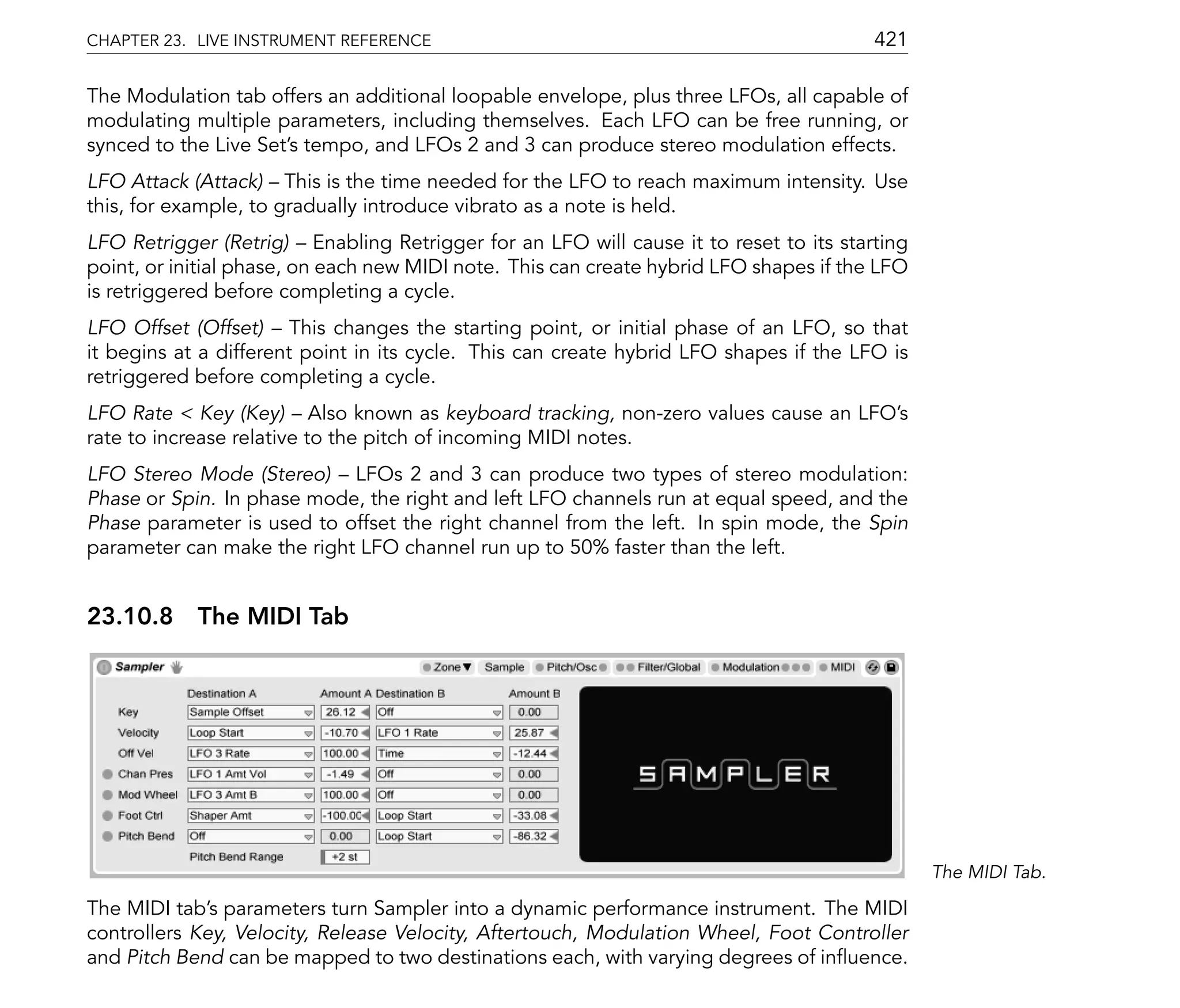 CHAPTER 23. LIVE INSTRUMENT REFERENCE                                                   421

The Modulation tab offers an additional loopable envelope, plus three LFOs, all capable of
modulating multiple parameters, including themselves. Each LFO can be free running, or
synced to the Live Set's tempo, and LFOs 2 and 3 can produce stereo modulation effects.
LFO Attack (Attack) This is the time needed for the LFO to reach maximum intensity. Use
this, for example, to gradually introduce vibrato as a note is held.
LFO Retrigger (Retrig) Enabling Retrigger for an LFO will cause it to reset to its starting
point, or initial phase, on each new MIDI note. This can create hybrid LFO shapes if the LFO
is retriggered before completing a cycle.
LFO Offset (Offset) This changes the starting point, or initial phase of an LFO, so that
it begins at a different point in its cycle. This can create hybrid LFO shapes if the LFO is
retriggered before completing a cycle.
LFO Rate < Key (Key) Also known as keyboard tracking, non-zero values cause an LFO's
rate to increase relative to the pitch of incoming MIDI notes.
LFO Stereo Mode (Stereo) LFOs 2 and 3 can produce two types of stereo modulation:
Phase or Spin. In phase mode, the right and left LFO channels run at equal speed, and the
Phase parameter is used to offset the right channel from the left. In spin mode, the Spin
parameter can make the right LFO channel run up to 50% faster than the left.


23.10.8 The MIDI Tab




                                                                                               The MIDI Tab.

The MIDI tab's parameters turn Sampler into a dynamic performance instrument. The MIDI
controllers Key, Velocity, Release Velocity, Aftertouch, Modulation Wheel, Foot Controller
and Pitch Bend can be mapped to two destinations each, with varying degrees of in uence.
 