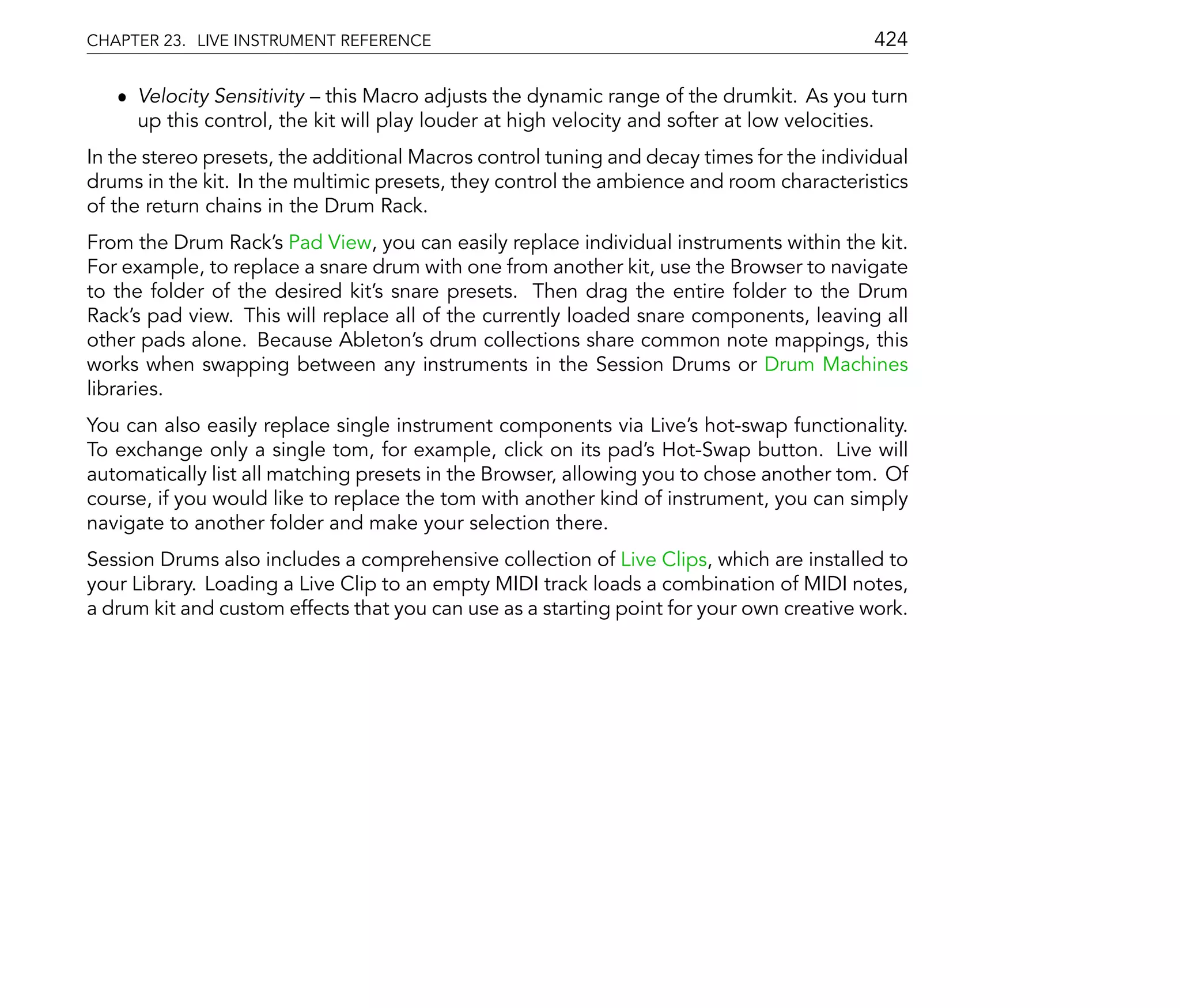 CHAPTER 23. LIVE INSTRUMENT REFERENCE                                                     424

   ˆ Velocity Sensitivity this Macro adjusts the dynamic range of the drumkit. As you turn
     up this control, the kit will play louder at high velocity and softer at low velocities.
In the stereo presets, the additional Macros control tuning and decay times for the individual
drums in the kit. In the multimic presets, they control the ambience and room characteristics
of the return chains in the Drum Rack.
From the Drum Rack's Pad View, you can easily replace individual instruments within the kit.
For example, to replace a snare drum with one from another kit, use the Browser to navigate
to the folder of the desired kit's snare presets. Then drag the entire folder to the Drum
Rack's pad view. This will replace all of the currently loaded snare components, leaving all
other pads alone. Because Ableton's drum collections share common note mappings, this
works when swapping between any instruments in the Session Drums or Drum Machines
libraries.
You can also easily replace single instrument components via Live's hot-swap functionality.
To exchange only a single tom, for example, click on its pad's Hot-Swap button. Live will
automatically list all matching presets in the Browser, allowing you to chose another tom. Of
course, if you would like to replace the tom with another kind of instrument, you can simply
navigate to another folder and make your selection there.
Session Drums also includes a comprehensive collection of Live Clips, which are installed to
your Library. Loading a Live Clip to an empty MIDI track loads a combination of MIDI notes,
a drum kit and custom effects that you can use as a starting point for your own creative work.
 