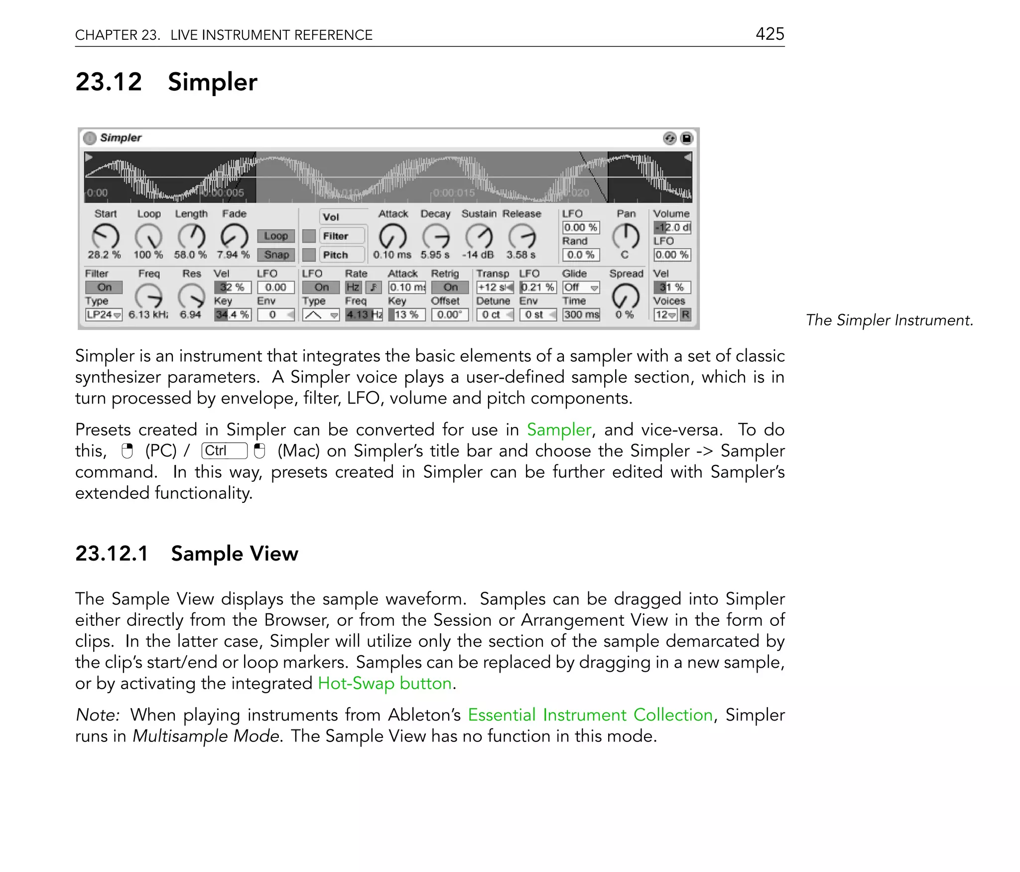 CHAPTER 23. LIVE INSTRUMENT REFERENCE                                                     425

23.12       Simpler




                                                                                                 The Simpler Instrument.

Simpler is an instrument that integrates the basic elements of a sampler with a set of classic
synthesizer parameters. A Simpler voice plays a user-de ned sample section, which is in
turn processed by envelope, lter, LFO, volume and pitch components.
Presets created in Simpler can be converted for use in Sampler, and vice-versa. To do
this,    (PC) / Ctrl     (Mac) on Simpler's title bar and choose the Simpler -> Sampler
command. In this way, presets created in Simpler can be further edited with Sampler's
extended functionality.


23.12.1 Sample View

The Sample View displays the sample waveform. Samples can be dragged into Simpler
either directly from the Browser, or from the Session or Arrangement View in the form of
clips. In the latter case, Simpler will utilize only the section of the sample demarcated by
the clip's start/end or loop markers. Samples can be replaced by dragging in a new sample,
or by activating the integrated Hot-Swap button.
Note: When playing instruments from Ableton's Essential Instrument Collection, Simpler
runs in Multisample Mode. The Sample View has no function in this mode.
 
