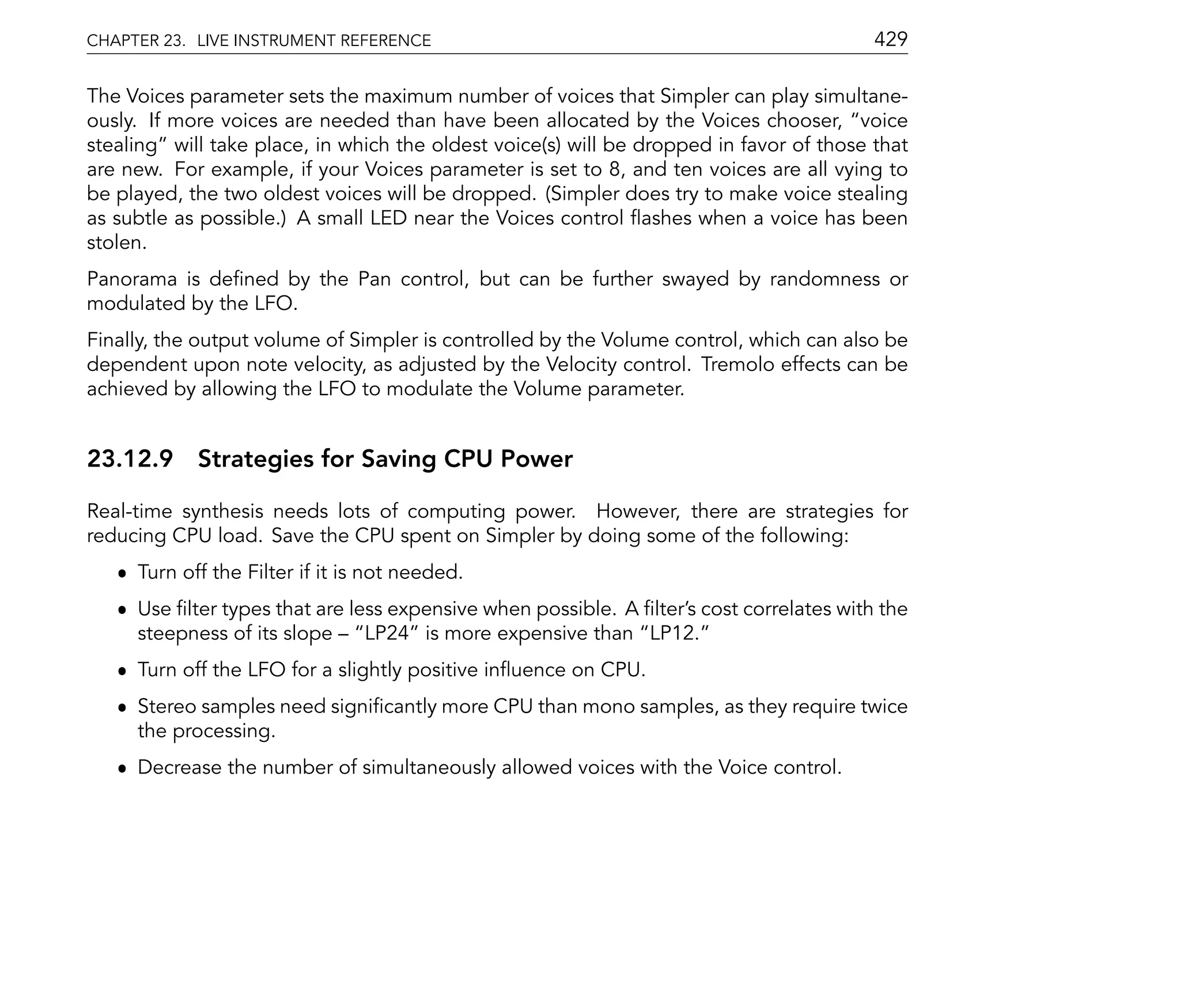 CHAPTER 23. LIVE INSTRUMENT REFERENCE                                                    429

The Voices parameter sets the maximum number of voices that Simpler can play simultane-
ously. If more voices are needed than have been allocated by the Voices chooser, voice
stealing will take place, in which the oldest voice(s) will be dropped in favor of those that
are new. For example, if your Voices parameter is set to 8, and ten voices are all vying to
be played, the two oldest voices will be dropped. (Simpler does try to make voice stealing
as subtle as possible.) A small LED near the Voices control ashes when a voice has been
stolen.
Panorama is de ned by the Pan control, but can be further swayed by randomness or
modulated by the LFO.
Finally, the output volume of Simpler is controlled by the Volume control, which can also be
dependent upon note velocity, as adjusted by the Velocity control. Tremolo effects can be
achieved by allowing the LFO to modulate the Volume parameter.


23.12.9 Strategies for Saving CPU Power

Real-time synthesis needs lots of computing power. However, there are strategies for
reducing CPU load. Save the CPU spent on Simpler by doing some of the following:
   ˆ Turn off the Filter if it is not needed.
   ˆ Use lter types that are less expensive when possible. A lter's cost correlates with the
     steepness of its slope    LP24 is more expensive than LP12.
   ˆ Turn off the LFO for a slightly positive in uence on CPU.
   ˆ Stereo samples need signi cantly more CPU than mono samples, as they require twice
     the processing.
   ˆ Decrease the number of simultaneously allowed voices with the Voice control.
 