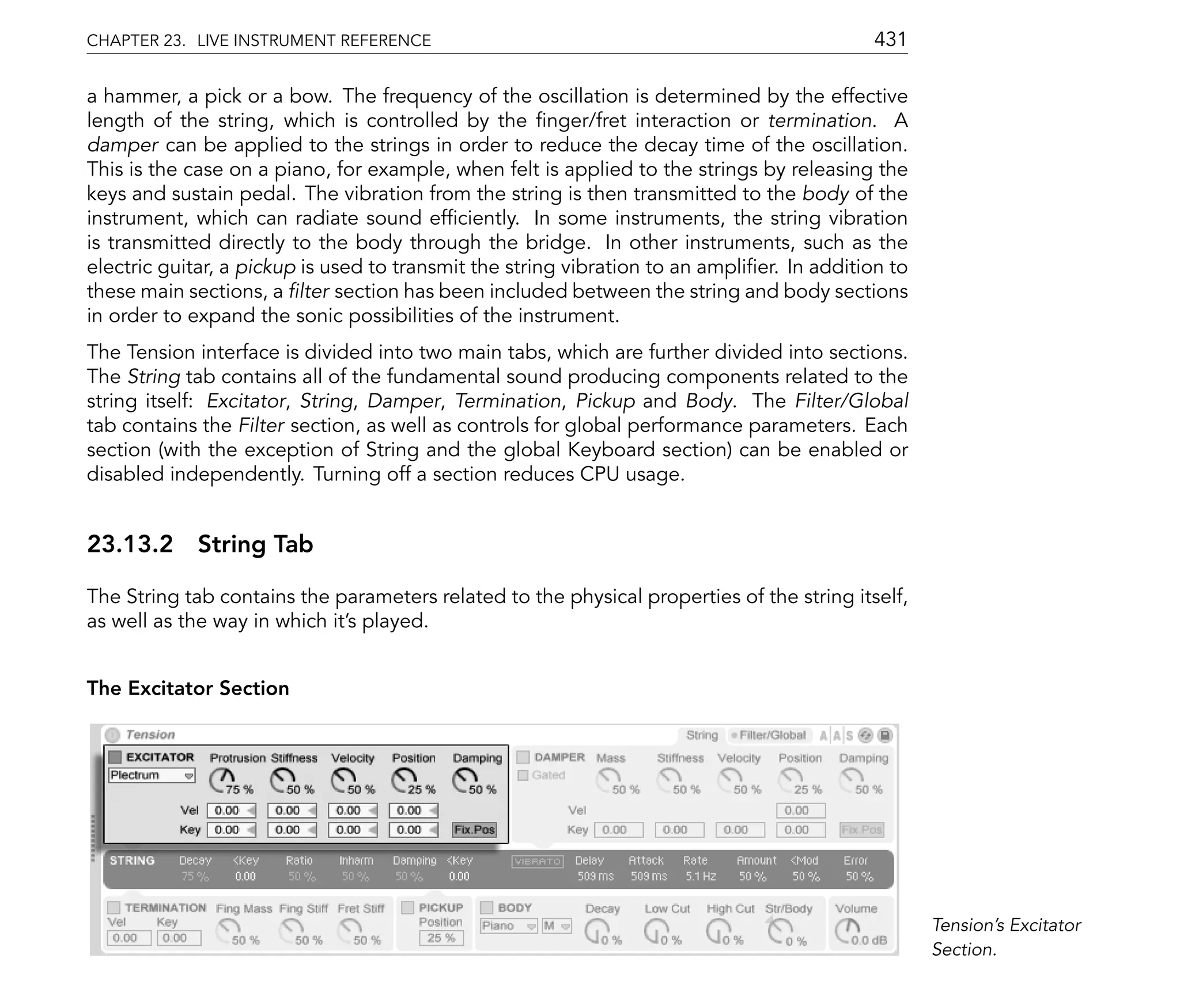 CHAPTER 23. LIVE INSTRUMENT REFERENCE                                                       431

a hammer, a pick or a bow. The frequency of the oscillation is determined by the effective
length of the string, which is controlled by the nger/fret interaction or termination. A
damper can be applied to the strings in order to reduce the decay time of the oscillation.
This is the case on a piano, for example, when felt is applied to the strings by releasing the
keys and sustain pedal. The vibration from the string is then transmitted to the body of the
instrument, which can radiate sound ef ciently. In some instruments, the string vibration
is transmitted directly to the body through the bridge. In other instruments, such as the
electric guitar, a pickup is used to transmit the string vibration to an ampli er. In addition to
these main sections, a lter section has been included between the string and body sections
in order to expand the sonic possibilities of the instrument.
The Tension interface is divided into two main tabs, which are further divided into sections.
The String tab contains all of the fundamental sound producing components related to the
string itself: Excitator, String, Damper, Termination, Pickup and Body. The Filter/Global
tab contains the Filter section, as well as controls for global performance parameters. Each
section (with the exception of String and the global Keyboard section) can be enabled or
disabled independently. Turning off a section reduces CPU usage.


23.13.2 String Tab

The String tab contains the parameters related to the physical properties of the string itself,
as well as the way in which it's played.


The Excitator Section




                                                                                                    Tension's Excitator
                                                                                                    Section.
 