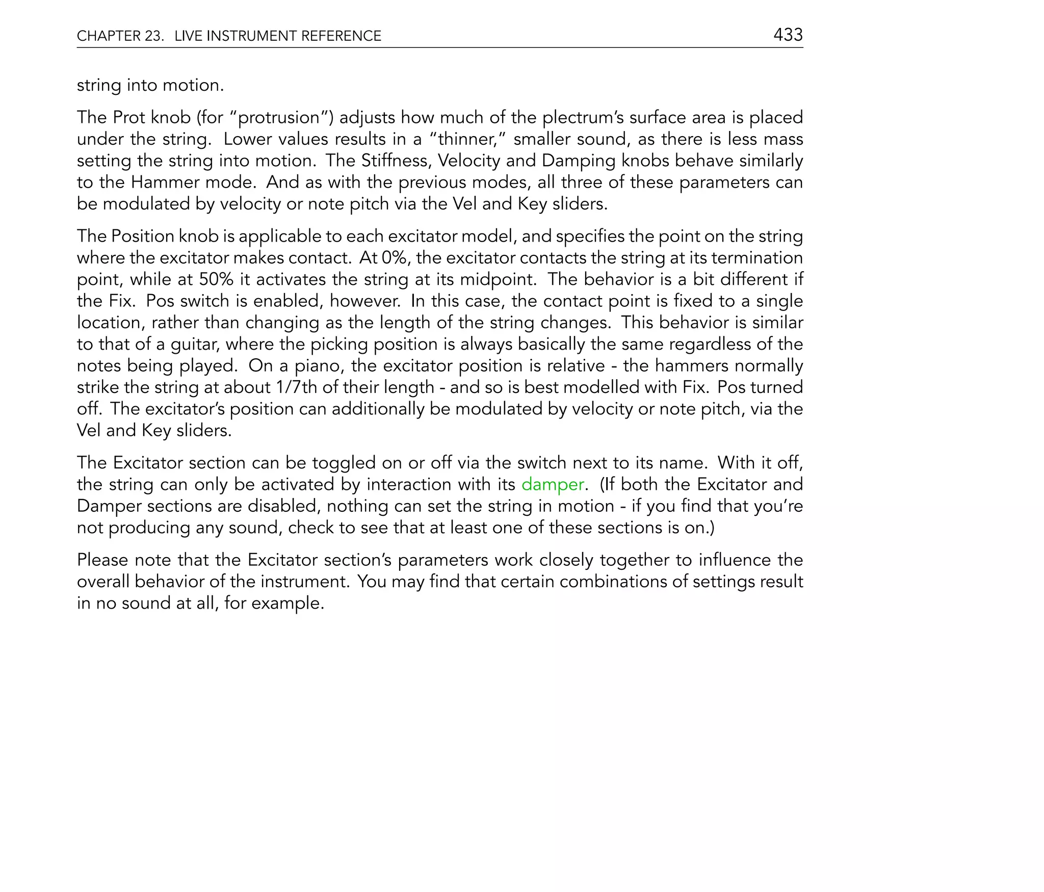 CHAPTER 23. LIVE INSTRUMENT REFERENCE                                                      433

string into motion.
The Prot knob (for protrusion ) adjusts how much of the plectrum's surface area is placed
under the string. Lower values results in a thinner, smaller sound, as there is less mass
setting the string into motion. The Stiffness, Velocity and Damping knobs behave similarly
to the Hammer mode. And as with the previous modes, all three of these parameters can
be modulated by velocity or note pitch via the Vel and Key sliders.
The Position knob is applicable to each excitator model, and speci es the point on the string
where the excitator makes contact. At 0%, the excitator contacts the string at its termination
point, while at 50% it activates the string at its midpoint. The behavior is a bit different if
the Fix. Pos switch is enabled, however. In this case, the contact point is xed to a single
location, rather than changing as the length of the string changes. This behavior is similar
to that of a guitar, where the picking position is always basically the same regardless of the
notes being played. On a piano, the excitator position is relative - the hammers normally
strike the string at about 1/7th of their length - and so is best modelled with Fix. Pos turned
off. The excitator's position can additionally be modulated by velocity or note pitch, via the
Vel and Key sliders.
The Excitator section can be toggled on or off via the switch next to its name. With it off,
the string can only be activated by interaction with its damper. (If both the Excitator and
Damper sections are disabled, nothing can set the string in motion - if you nd that you're
not producing any sound, check to see that at least one of these sections is on.)
Please note that the Excitator section's parameters work closely together to in uence the
overall behavior of the instrument. You may nd that certain combinations of settings result
in no sound at all, for example.
 