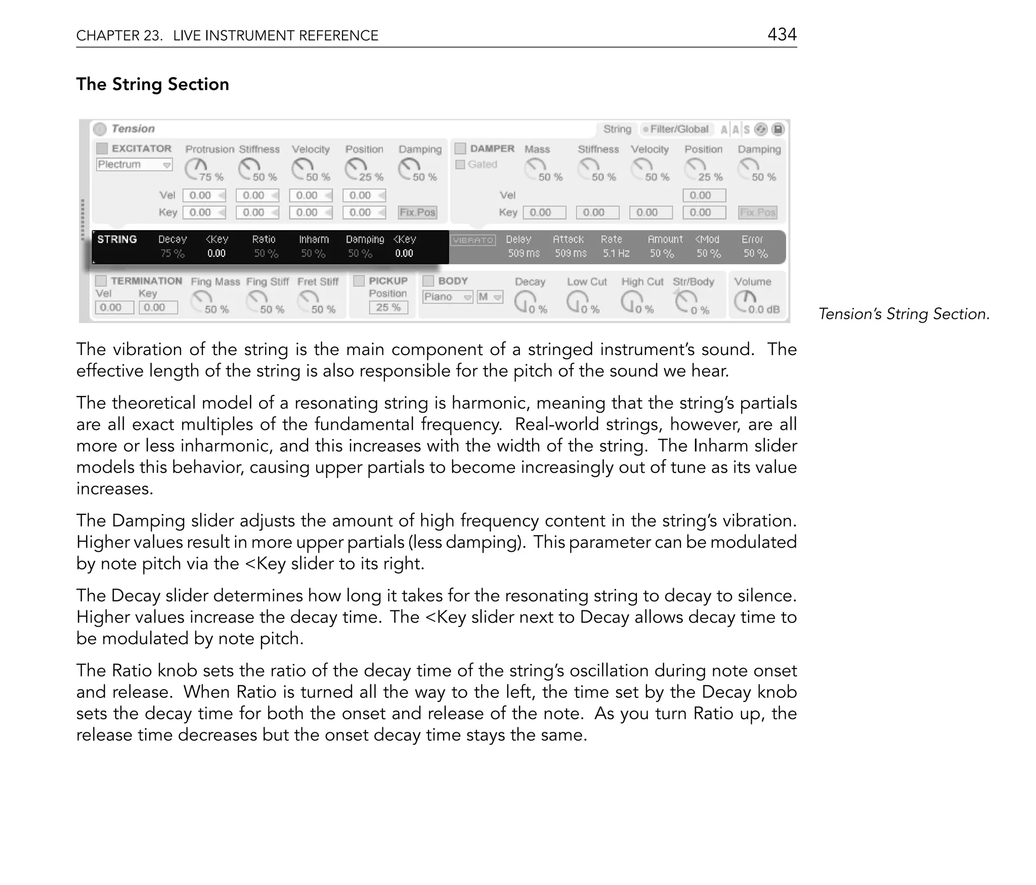 CHAPTER 23. LIVE INSTRUMENT REFERENCE                                                    434

The String Section




                                                                                                Tension's String Section.

The vibration of the string is the main component of a stringed instrument's sound. The
effective length of the string is also responsible for the pitch of the sound we hear.
The theoretical model of a resonating string is harmonic, meaning that the string's partials
are all exact multiples of the fundamental frequency. Real-world strings, however, are all
more or less inharmonic, and this increases with the width of the string. The Inharm slider
models this behavior, causing upper partials to become increasingly out of tune as its value
increases.
The Damping slider adjusts the amount of high frequency content in the string's vibration.
Higher values result in more upper partials (less damping). This parameter can be modulated
by note pitch via the <Key slider to its right.
The Decay slider determines how long it takes for the resonating string to decay to silence.
Higher values increase the decay time. The <Key slider next to Decay allows decay time to
be modulated by note pitch.
The Ratio knob sets the ratio of the decay time of the string's oscillation during note onset
and release. When Ratio is turned all the way to the left, the time set by the Decay knob
sets the decay time for both the onset and release of the note. As you turn Ratio up, the
release time decreases but the onset decay time stays the same.
 