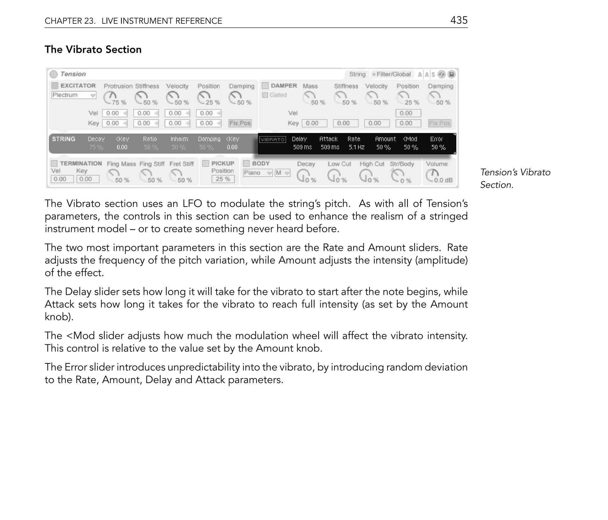CHAPTER 23. LIVE INSTRUMENT REFERENCE                                                       435

The Vibrato Section




                                                                                                    Tension's Vibrato
                                                                                                    Section.

The Vibrato section uses an LFO to modulate the string's pitch. As with all of Tension's
parameters, the controls in this section can be used to enhance the realism of a stringed
instrument model or to create something never heard before.
The two most important parameters in this section are the Rate and Amount sliders. Rate
adjusts the frequency of the pitch variation, while Amount adjusts the intensity (amplitude)
of the effect.
The Delay slider sets how long it will take for the vibrato to start after the note begins, while
Attack sets how long it takes for the vibrato to reach full intensity (as set by the Amount
knob).
The <Mod slider adjusts how much the modulation wheel will affect the vibrato intensity.
This control is relative to the value set by the Amount knob.
The Error slider introduces unpredictability into the vibrato, by introducing random deviation
to the Rate, Amount, Delay and Attack parameters.
 