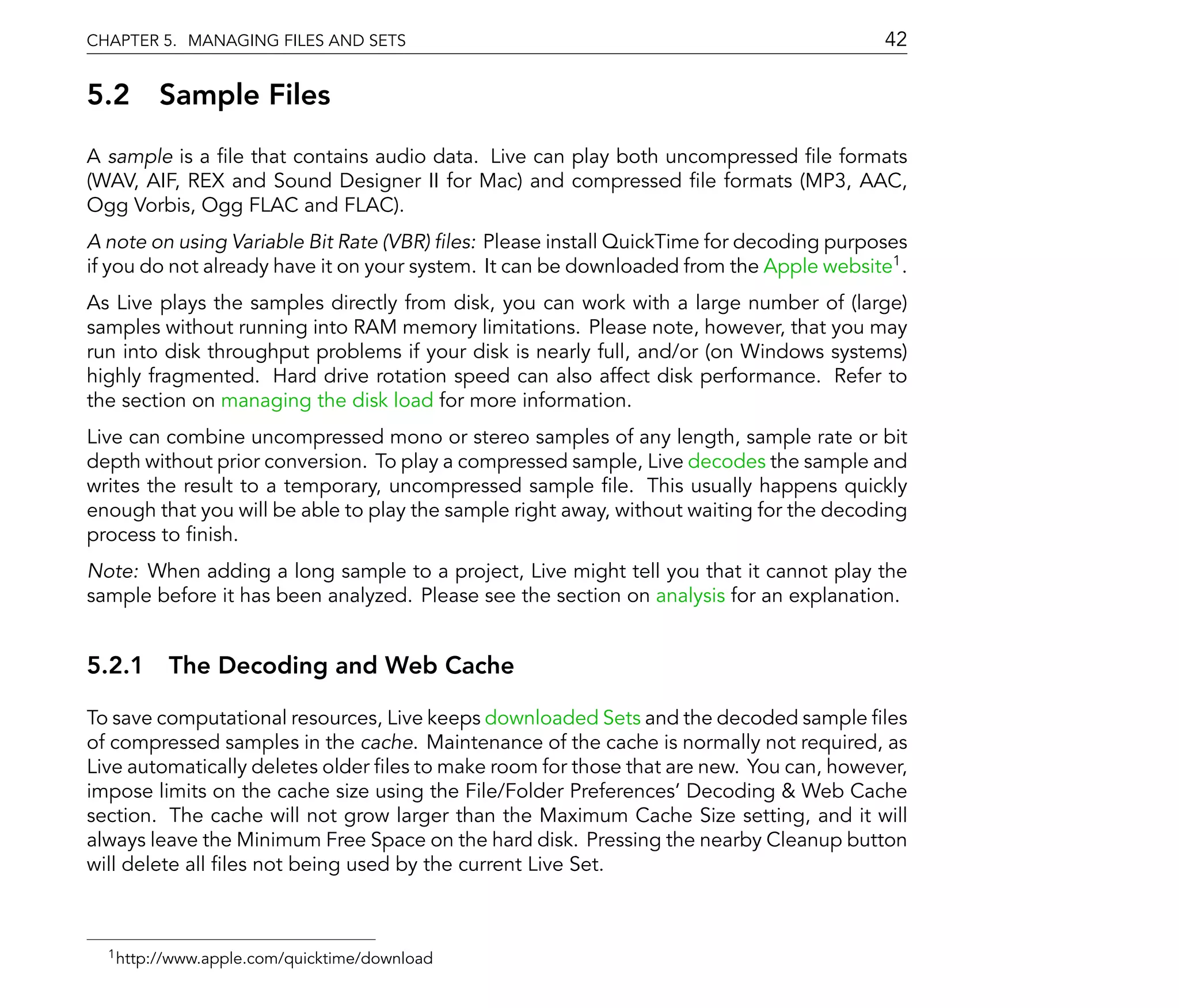CHAPTER 5. MANAGING FILES AND SETS                                                       42

5.2 Sample Files
A sample is a le that contains audio data. Live can play both uncompressed le formats
(WAV, AIF, REX and Sound Designer II for Mac) and compressed le formats (MP3, AAC,
Ogg Vorbis, Ogg FLAC and FLAC).
A note on using Variable Bit Rate (VBR) les: Please install QuickTime for decoding purposes
if you do not already have it on your system. It can be downloaded from the Apple website1 .
As Live plays the samples directly from disk, you can work with a large number of (large)
samples without running into RAM memory limitations. Please note, however, that you may
run into disk throughput problems if your disk is nearly full, and/or (on Windows systems)
highly fragmented. Hard drive rotation speed can also affect disk performance. Refer to
the section on managing the disk load for more information.
Live can combine uncompressed mono or stereo samples of any length, sample rate or bit
depth without prior conversion. To play a compressed sample, Live decodes the sample and
writes the result to a temporary, uncompressed sample le. This usually happens quickly
enough that you will be able to play the sample right away, without waiting for the decoding
process to nish.
Note: When adding a long sample to a project, Live might tell you that it cannot play the
sample before it has been analyzed. Please see the section on analysis for an explanation.


5.2.1 The Decoding and Web Cache

To save computational resources, Live keeps downloaded Sets and the decoded sample les
of compressed samples in the cache. Maintenance of the cache is normally not required, as
Live automatically deletes older les to make room for those that are new. You can, however,
impose limits on the cache size using the File/Folder Preferences' Decoding & Web Cache
section. The cache will not grow larger than the Maximum Cache Size setting, and it will
always leave the Minimum Free Space on the hard disk. Pressing the nearby Cleanup button
will delete all les not being used by the current Live Set.



  1 http://www.apple.com/quicktime/download
 